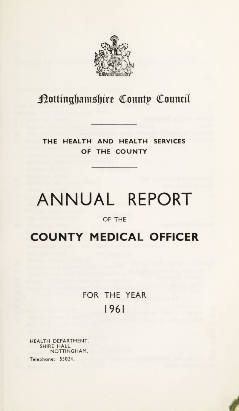 J^ottingfjamsfnre Count? Council THE HEALTH AND HEALTH SERVICES OF THE COUNTY ANNUAL REPORT OF THE COUNTY MEDICAL OFFICER FOR THE YEAR 1961 HEALTH DEPARTMENT, SHIRE HALL, NOTTINGHAM. Telephone: 55024.