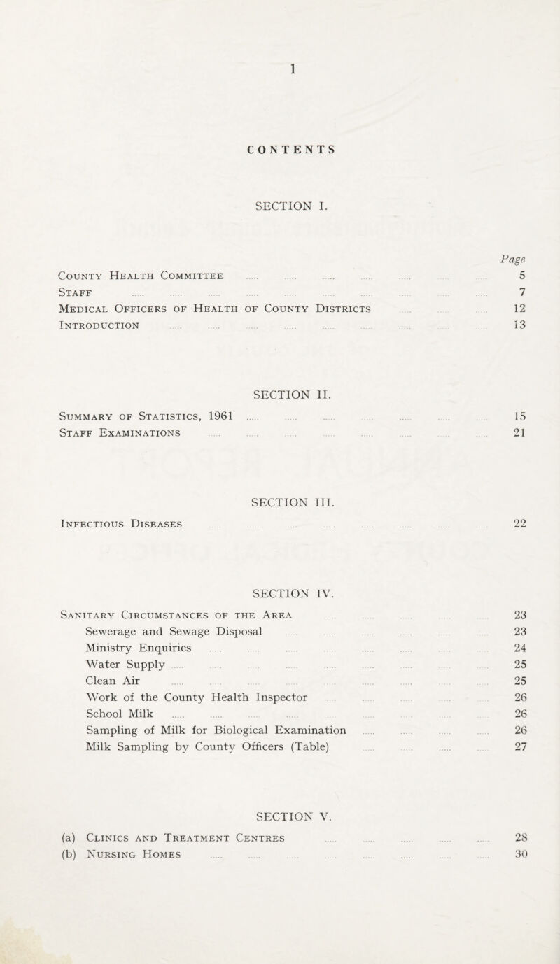 CONTENTS SECTION I. Page County Health Committee ............... 5 Staff . 7 Medical Officers of Health of County Districts 12 Introduction 13 SECTION II. Summary of Statistics, 1961 ... 15 Staff Examinations 21 SECTION III. Infectious Diseases ........ 22 SECTION IV. Sanitary Circumstances of the Area 23 Sewerage and Sewage Disposal 23 Ministry Enquiries ..... 24 Water Supply 25 Clean Air 25 Work of the County Health Inspector 26 School Milk . 26 Sampling of Milk for Biological Examination ....... 26 Milk Sampling by County Officers (Table) .... 27 SECTION V. (a) Clinics and Treatment Centres ... 28 (b) Nursing Homes . ... . 30