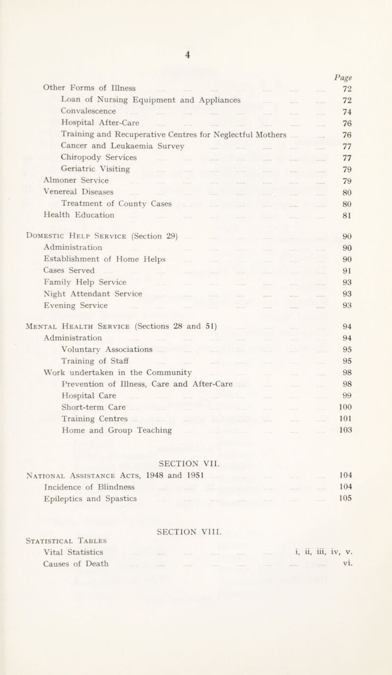 Page Other Forms of Illness 72 Loan of Nursing Equipment and Appliances . 72 Convalescence 74 Hospital After-Care 76 Training and Recuperative Centres for Neglectful Mothers 76 Cancer and Leukaemia Survey 77 Chiropody Services 77 Geriatric Visiting 79 Almoner Service 79 Venereal Diseases 80 Treatment of County Cases 80 Health Education 81 Domestic Help Service (Section 29) 90 Administration 90 Establishment of Home Helps 90 Cases Served 91 Family Help Service 93 Night Attendant Service 93 Evening Service 93 Mental Health Service (Sections 28 and 51) 94 Administration 94 Voluntary Associations 95 Training of Staff 95 Work undertaken in the Community 98 Prevention of Illness, Care and After-Care 98 Hospital Care 99 Short-term Care 100 Training Centres 101 Home and Group Teaching 103 SECTION VII. National Assistance Acts, 1948 and 1951 104 Incidence of Blindness 104 Epileptics and Spastics 105 SECTION VIII. Statistical Tables Vital Statistics i, ii, iii, iv, v. Causes of Death ..... vi.