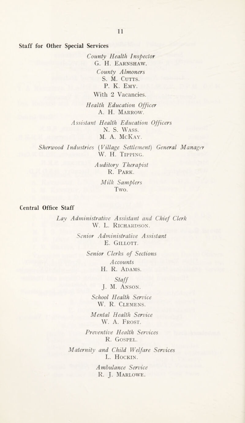 Staff for Other Special Services County Health Inspector G. H. Earnshaw. County Almoners S. M. Cutts. P. K. Emy. With 2 Vacancies. Health Education Officer A. H. Marrow. Assistant Health Education Officers N. S. Wass. M. A. McKay. Sherwood Industries (Village Settlement) General Manager W. H. Tipping. A uditory Therap ist R. Park. Milk Samplers Two. Central Office Staff Lay Administrative Assistant and Chief Clerk W. L. Richardson. Senior Administrative Assistant E. Gillott. Senior Clerks of Sections A ccounts H. R. Adams. Staff J. M. Anson. School Health Service W. R. Clemens. Mental Health Service W. A. Frost. Preventive Health Services R. Gospel. Maternity and Child Welfare Services L. Hockin. Ambulance Service R. J. Marlowe.