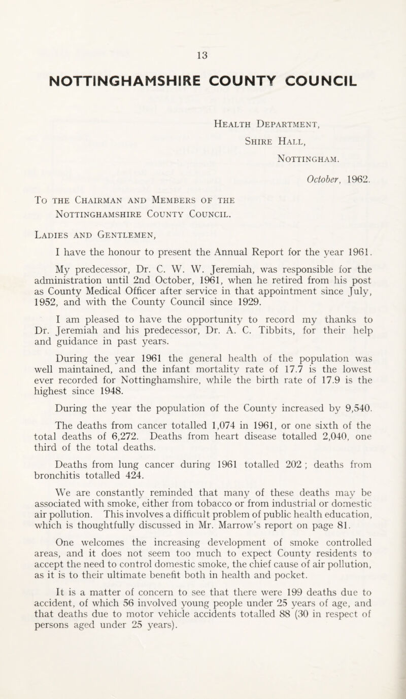 NOTTINGHAMSHIRE COUNTY COUNCIL Health Department, Shire Hall, Nottingham. October, 1962. To the Chairman and Members of the Nottinghamshire County Council. Ladies and Gentlemen, I have the honour to present the Annual Report for the year 1961. My predecessor, Dr. C. W. W. Jeremiah, was responsible for the administration until 2nd October, 1961, when he retired from his post as County Medical Officer after service in that appointment since July, 1952, and with the County Council since 1929. I am pleased to have the opportunity to record my thanks to Dr. Jeremiah and his predecessor. Dr. A. C. Tibbits, for their help and guidance in past years. During the year 1961 the general health of the population was well maintained, and the infant mortality rate of 17.7 is the lowest ever recorded for Nottinghamshire, while the birth rate of 17.9 is the highest since 1948. During the year the population of the County increased by 9,540. The deaths from cancer totalled 1,074 in 1961, or one sixth of the total deaths of 6,272. Deaths from heart disease totalled 2,040, one third of the total deaths. Deaths from lung cancer during 1961 totalled 202 ; deaths from bronchitis totalled 424. We are constantly reminded that many of these deaths may be associated with smoke, either from tobacco or from industrial or domestic air pollution. This involves a difficult problem of public health education, which is thoughtfully discussed in Mr. Marrow’s report on page 81. One welcomes the increasing development of smoke controlled areas, and it does not seem too much to expect County residents to accept the need to control domestic smoke, the chief cause of air pollution, as it is to their ultimate benefit both in health and pocket. It is a matter of concern to see that there were 199 deaths due to accident, of which 56 involved young people under 25 years of age, and that deaths due to motor vehicle accidents totalled 88 (30 in respect of persons aged under 25 years).