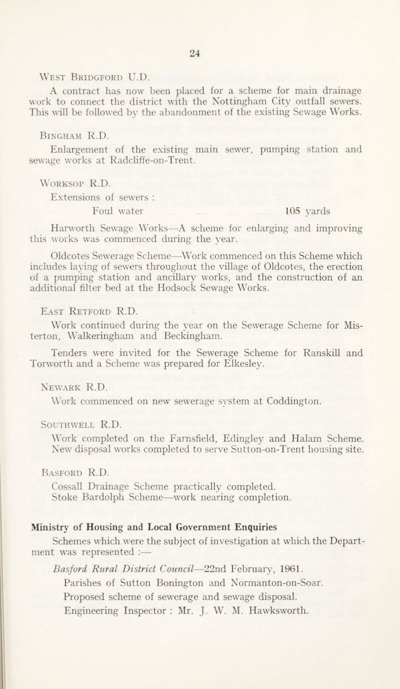 West Bridgford U.D. A contract has now been placed for a scheme for main drainage work to connect the district with the Nottingham City outfall sewers. This will be followed by the abandonment of the existing Sewage Works. Bingham R.D. Enlargement of the existing main sewer, pumping station and sewage works at Radcliffe-on-Trent. Worksop R.D. Extensions of sewers : Foul water 105 yards Harworth Sewage Works—A scheme for enlarging and improving this works was commenced during the year. Oldcotes Sewerage Scheme—Work commenced on this Scheme which includes laying of sewers throughout the village of Oldcotes, the erection of a pumping station and ancillary works, and the construction of an additional filter bed at the Hodsock Sewage Works. East Retford R.D. Work continued during the year on the Sewerage Scheme for Mis- terton, Walkeringham and Beckingham. Tenders were invited for the Sewerage Scheme for Ranskill and Torworth and a Scheme was prepared for Elkeslev. Newark R.D. Work commenced on new sewerage system at Coddington. Southwell R.D. Work completed on the Farnsfield, Edingley and Halam Scheme. New disposal works completed to serve Sutton-on-Trent housing site. Basford R.D. Cossall Drainage Scheme practically completed. Stoke Bardolph Scheme—work nearing completion. Ministry of Housing and Local Government Enquiries Schemes which were the subject of investigation at which the Depart¬ ment was represented :— Basford Rural District Council—22nd February, 1961. Parishes of Sutton Bonington and Normanton-on-Soar. Proposed scheme of sewerage and sewage disposal. Engineering Inspector : Mr. J. W. M. Hawksworth.