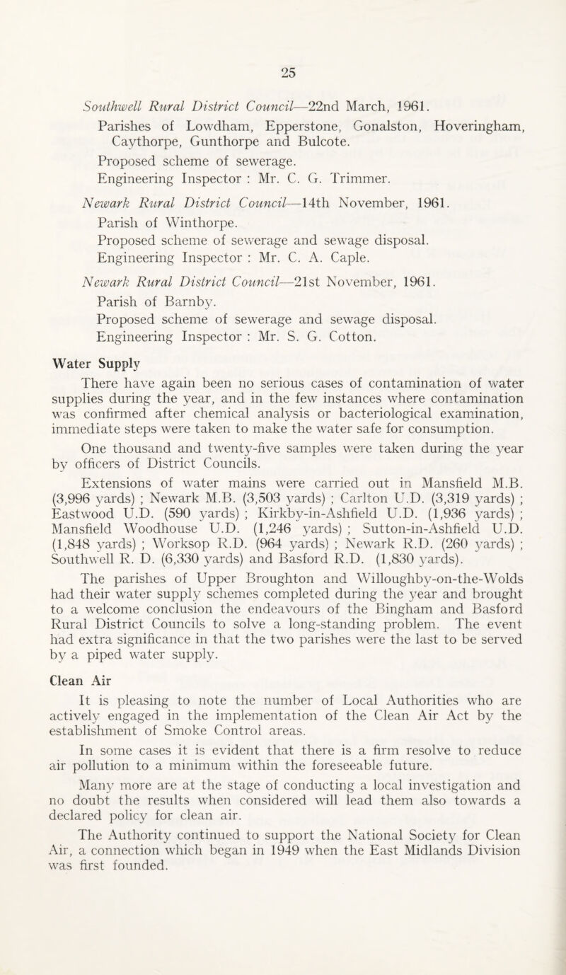 Southwell Rural District Council—22nd March, 1961. Parishes of Lowdham, Epperstone, Gonalston, Hoveringh.am, Caythorpe, Gunthorpe ana Bulcote. Proposed scheme of sewerage. Engineering Inspector : Mr. C. G. Trimmer. Newark Rural District Council—14th November, 1961. Parish of Winthorpe. Proposed scheme of sewerage and sewage disposal. Engineering Inspector : Mr. C. A. Caple. Newark Rural District Council—21st November, 1961. Parish of Barnby. Proposed scheme of sewerage and sewage disposal. Engineering Inspector : Mr. S. G. Cotton. Water Supply There have again been no serious cases of contamination of water supplies during the year, and in the few instances where contamination was confirmed after chemical analysis or bacteriological examination, immediate steps were taken to make the water safe for consumption. One thousand and twenty-five samples were taken during the year by officers of District Councils. Extensions of water mains were carried out in Mansfield M.B. (3,996 yards) ; Newark M.B. (3,503 yards) ; Carlton U.D. (3,319 yards) ; Eastwood U.D. (590 yards) ; Kirkby-in-Ashfield U.D. (1,936 yards) ; Mansfield Woodhouse U.D. (1,246 yards) ; Sutton-in-Ashfield U.D. (1,848 yards) ; Worksop R.D. (964 yards) ; Newark R.D. (260 }^ards) ; Southwell R. D. (6,330 yards) and Basford R.D. (1,830 yards). The parishes of Upper Broughton and Willoughby-on-the-Wolds had their water supply schemes completed during the year and brought to a welcome conclusion the endeavours of the Bingham and Basford Rural District Councils to solve a long-standing problem. The event had extra significance in that the two parishes were the last to be served by a piped water supply. Clean Air It is pleasing to note the number of Local Authorities who are actively engaged in the implementation of the Clean Air Act by the establishment of Smoke Control areas. In some cases it is evident that there is a firm resolve to reduce air pollution to a minimum within the foreseeable future. Many more are at the stage of conducting a local investigation and no doubt the results when considered will lead them also towards a declared policy for clean air. The Authority continued to support the National Society for Clean Air, a connection which began in 1949 when the East Midlands Division was first founded.