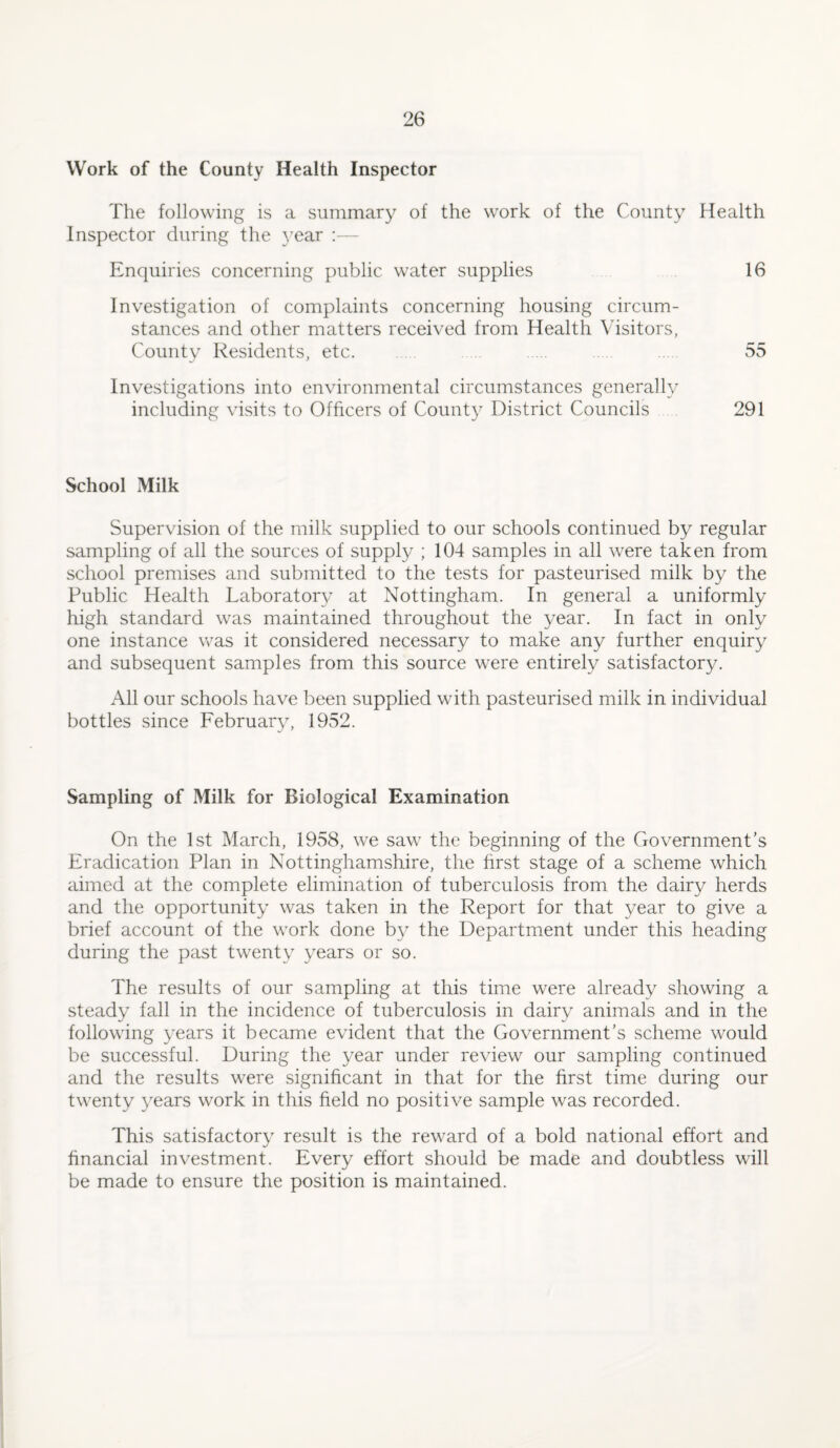 Work of the County Health Inspector The following is a summary of the work of the County Health Inspector during the year :— Enquiries concerning public water supplies 16 Investigation of complaints concerning housing circum¬ stances and other matters received from Health Visitors, County Residents, etc. . 55 Investigations into environmental circumstances generally including visits to Officers of County District Councils 291 School Milk Supervision of the milk supplied to our schools continued by regular sampling of all the sources of supply ; 104 samples in all were taken from school premises and submitted to the tests for pasteurised milk by the Public Health Laboratory at Nottingham. In general a uniformly high standard was maintained throughout the year. In fact in only one instance was it considered necessary to make any further enquiry and subsequent samples from this source were entirely satisfactory. All our schools have been supplied with pasteurised milk in individual bottles since February, 1952. Sampling of Milk for Biological Examination On the 1st March, 1958, we saw the beginning of the Government's Eradication Plan in Nottinghamshire, the first stage of a scheme which aimed at the complete elimination of tuberculosis from the dairy herds and the opportunity was taken in the Report for that year to give a brief account of the work done by the Department under this heading during the past twenty years or so. The results of our sampling at this time were already showing a steady fall in the incidence of tuberculosis in dairy animals and in the following years it became evident that the Government’s scheme would be successful. During the year under review our sampling continued and the results were significant in that for the first time during our twenty years work in this field no positive sample was recorded. This satisfactory result is the reward of a bold national effort and financial investment. Every effort should be made and doubtless will be made to ensure the position is maintained.