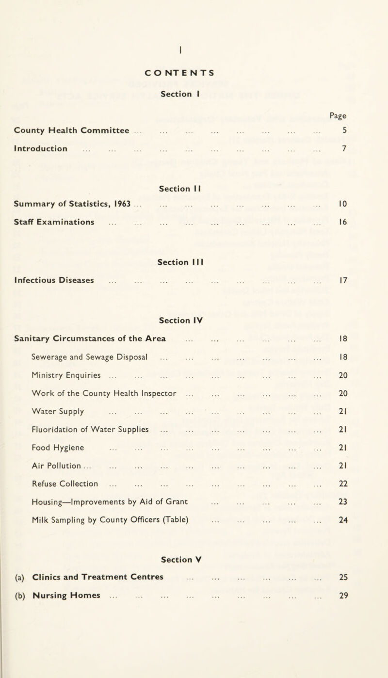 Page 5 County Health Committee ... Introduction Section 11 Summary of Statistics, 1963 ... Staff Examinations Section 111 Infectious Diseases Section IV Sanitary Circumstances of the Area Sewerage and Sewage Disposal Ministry Enquiries ... Work of the County Health Inspector ... Water Supply Fluoridation of Water Supplies Food Hygiene Air Pollution ... Refuse Collection . . Housing—Improvements by Aid of Grant Milk Sampling by County Officers (Table) Section V (a) Clinics and Treatment Centres (b) Nursing Homes ... 7 10 16 17 18 18 20 20 21 21 21 21 22 23 24 25 29