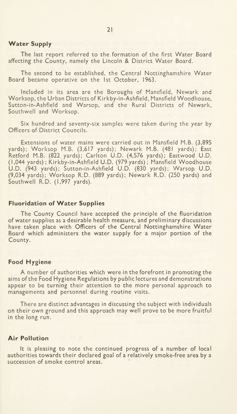 Water Supply The last report referred to the formation of the first Water Board affecting the County, namely the Lincoln & District Water Board. The second to be established, the Central Nottinghamshire Water Board became operative on the 1st October, 1963. Included in its area are the Boroughs of Mansfield, Newark and Worksop, the Urban Districts of Kirkby-in-Ashfield, Mansfield Woodhouse, Sutton-in-Ashfield and Warsop, and the Rural Districts of Newark, Southwell and Worksop. Six hundred and seventy-six samples were taken during the year by Officers of District Councils. Extensions of water mains were carried out in Mansfield M.B. (3,895 yards); Worksop M.B. (3,617 yards): Newark M.B. (481 yards); East Retford M.B. (822 yards); Carlton U.D. (4,576 yards); Eastwood U.D. (1,044 yards); Kirkby-in-Ashf eld U.D. (979 yards); Mansfeld Woodhouse U.D. (943 yards); Sutton-in-Ashfeld U.D. (830 yards); Warsop U.D. (9,034 yards); Worksop R.D. (889 yards); Newark R.D. (250 yards) and Southwell R.D. (1,997 yards). Fluoridation of Water Supplies The County Council have accepted the principle of the fluoridation of water supplies as a desirable health measure, and preliminary discussions have taken place with Offcers of the Central Nottinghamshire Water Board which administers the water supply for a major portion of the County. Food Hygiene A number of authorities which were in the forefront in promoting the aims of the Food Hygiene Regulations by public lectures and demonstrations appear to be turning their attention to the more personal approach to managements and personnel during routine visits. There are distinct advantages in discussing the subject with individuals on their own ground and this approach may well prove to be more fruitful in the long run. Air Pollution It is pleasing to note the continued progress of a number of local authorities towards their declared goal of a relatively smoke-free area by a succession of smoke control areas.