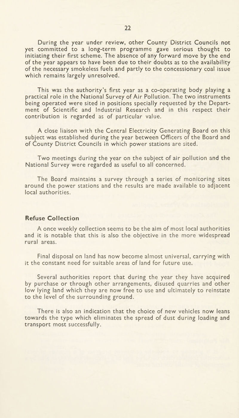 During the year under review, other County District Councils not yet committed to a long-term programme gave serious thought to initiating their first scheme. The absence of any forward move by the end of the year appears to have been due to their doubts as to the availability of the necessary smokeless fuels and partly to the concessionary coal issue which remains largely unresolved. This was the authority’s first year as a co-operating body playing a practical role in the National Survey of Air Pollution. The two instruments being operated were sited in positions specially requested by the Depart¬ ment of Scientific and Industrial Research and in this respect their contribution is regarded as of particular value. A close liaison with the Central Electricity Generating Board on this subject was established during the year between Officers of the Board and of County District Councils in which power stations are sited. Two meetings during the year on the subject of air pollution and the National Survey were regarded as useful to all concerned. The Board maintains a survey through a series of monitoring sites around the power stations and the results are made available to adjacent local authorities. Refuse Collection A once weekly collection seems to be the aim of most local authorities and it is notable that this is also the objective in the more widespread rural areas. Final disposal on land has now become almost universal, carrying with it the constant need for suitable areas of land for future use. Several authorities report that during the year they have acquired by purchase or through other arrangements, disused quarries and other low lying land which they are now free to use and ultimately to reinstate to the level of the surrounding ground. There is also an indication that the choice of new vehicles now leans towards the type which eliminates the spread of dust during loading and transport most successfully.