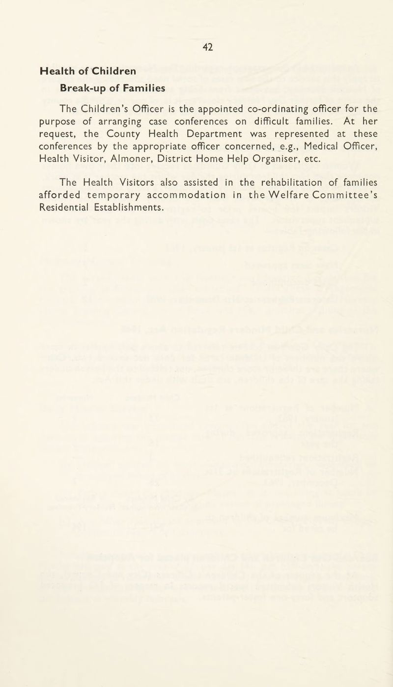 Health of Children Break-up of Families The Children’s Officer is the appointed co-ordinating officer for the purpose of arranging case conferences on difficult families. At her request, the County Health Department was represented at these conferences by the appropriate officer concerned, e.g.. Medical Officer, Health Visitor, Almoner, District Home Help Organiser, etc. The Health Visitors also assisted in the rehabilitation of families afforded temporary accommodation in the Welfare Committee’s Residential Establishments.