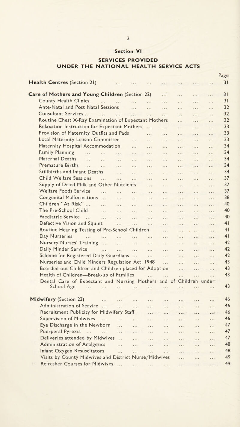 Section VI SERVICES PROVIDED UNDER THE NATIONAL HEALTH SERVICE ACTS Health Centres (Section 21) Care of Mothers and Young Children (Section 22) County Health Clinics Ante-Natal and Post Natal Sessions Consultant Services ... Routine Chest X-Ray Examination of Expectant Mothers Relaxation Instruction for Expectant Mothers ... Provision of Maternity Outfits and Pads Local Maternity Liaison Committee Maternity Hospital Accommodation Family Planning Maternal Deaths Premature Births Stillbirths and Infant Deaths Child Welfare Sessions Supply of Dried Milk and Other Nutrients Welfare Foods Service Congenital Malformations ... Children “At Risk” ... The Pre-School Child Paediatric Service Defective Vision and Squint . Routine Hearing Testing of Pre-School Children Day Nurseries Nursery Nurses’ Training ... Daily Minder Service Scheme for Registered Daily Guardians ... Nurseries and Child Minders Regulation Act, 1948 Boarded-out Children and Children placed for Adoption Health of Children—Break-up of Families Dental Care of Expectant and Nursing Mothers and School Age of Children under Page 31 31 31 32 32 32 33 33 33 34 34 34 34 34 37 37 37 38 40 40 40 41 41 41 42 42 42 43 43 43 43 Midwifery (Section 23) . Administration of Service ... Recruitment Publicity for Midwifery Staff Supervision of Midwives Eye Discharge in the Newborn Puerperal Pyrexia Deliveries attended by Midwives ... Administration of Analgesics Infant Oxygen Resuscitators Visits by County Midwives and District Nurse/Midwives Refresher Courses for Midwives ... 46 46 46 46 47 47 47 48 48 49 49