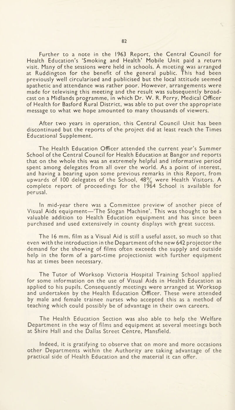 Further to a note in the 1963 Report, the Central Council for Health Education’s ‘Smoking and Health’ Mobile Unit paid a return visit. Many of the sessions were held in schools. A meeting was arranged at Ruddington for the benefit of the general public. This had been previously well circularised and publicised but the local attitude seemed apathetic and attendance was rather poor. However, arrangements were made for televising this meeting and the result was subsequently broad¬ cast on a Midlands programme, in which Dr. W. R. Perry, Medical Officer of Health for Basford Rural District, was able to put over the appropriate message to what we hope amounted to many thousands of viewers. After two years in operation, this Centra! Council Unit has been discontinued but the reports of the project did at least reach the Times Educational Supplement. The Health Education Officer attended the current year’s Summer School of the Central Council for Health Education at Bangor and reports that on the whole this was an extremely helpful and informative period spent among delegates from all over the world. As a point of interest, and having a bearing upon some previous remarks in this Report, from upwards of 100 delegates of the School, 48% were Health Visitors. A complete report of proceedings for the 1964 School is available for perusal. In mid-year there was a Committee preview of another piece of Visual Aids equipment—‘The Slogan Machine’. This was thought to be a valuable addition to Health Education equipment and has since been purchased and used extensively in county displays with great success. The 16 mm. film as a Visual Aid is still a useful asset, so much so that even with the introduction in the Department of the new 642 projector the demand for the showing of films often exceeds the supply and outside help in the form of a part-time projectionist with further equipment has at times been necessary. The Tutor of Worksop Victoria Hospital Training School applied for some information on the use of Visual Aids in Health Education as applied to his pupils. Consequently meetings were arranged at Worksop and undertaken by the Health Education Officer. These were attended by male and female trainee nurses who accepted this as a method of teaching which could possibly be of advantage in their own careers. The Health Education Section was also able to help the Welfare Department in the way of films and equipment at several meetings both at Shire Hall and the Dallas Street Centre, Mansfield. Indeed, it is gratifying to observe that on more and more occasions other Departments within the Authority are taking advantage of the practical side of Health Education and the material it can offer.
