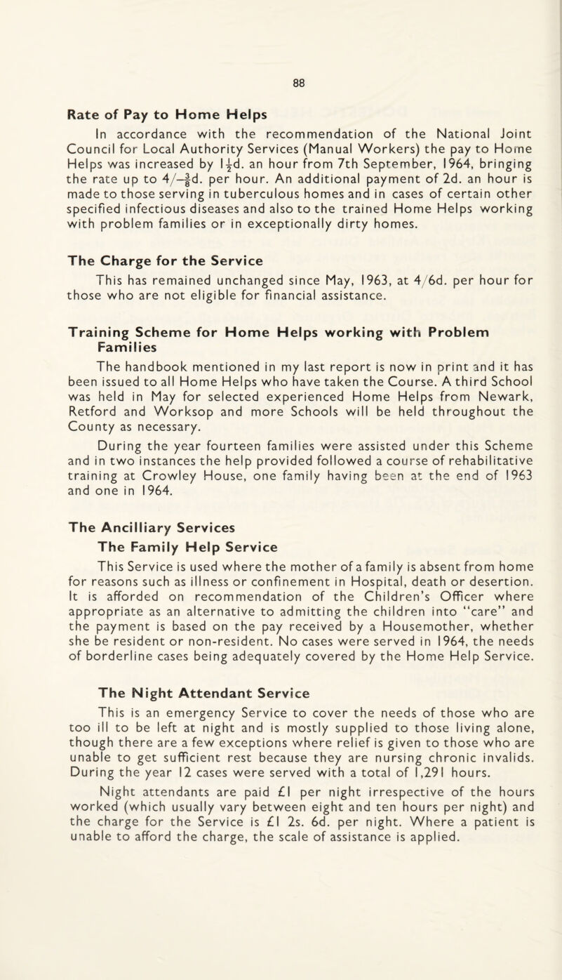 Rate of Pay to Home Helps In accordance with the recommendation of the National Joint Council for Local Authority Services (Manual Workers) the pay to Horne Helps was increased by l-^d. an hour from 7th September, 1964, bringing the rate up to 4/-|d. per hour. An additional payment of 2d. an hour is made to those serving in tuberculous homes and in cases of certain other specified infectious diseases and also to the trained Home Helps working with problem families or in exceptionally dirty homes. The Charge for the Service This has remained unchanged since May, 1963, at 4/6d. per hour for those who are not eligible for financial assistance. Training Scheme for Home Helps working with Problem Families The handbook mentioned in my last report is now in print and it has been issued to all Home Helps who have taken the Course. A third School was held in May for selected experienced Home Helps from Newark, Retford and Worksop and more Schools will be held throughout the County as necessary. During the year fourteen families were assisted under this Scheme and in two instances the help provided followed a course of rehabilitative training at Crowley House, one family having been at the end of 1963 and one in 1964. The Ancilliary Services The Family Help Service This Service is used where the mother of a family is absent from home for reasons such as illness or confinement in Hospital, death or desertion. It is afforded on recommendation of the Children’s Officer where appropriate as an alternative to admitting the children into “care” and the payment is based on the pay received by a Housemother, whether she be resident or non-resident. No cases were served in 1964, the needs of borderline cases being adequately covered by the Home Help Service. The Night Attendant Service This is an emergency Service to cover the needs of those who are too ill to be left at night and is mostly supplied to those living alone, though there are a few exceptions where relief is given to those who are unable to get sufficient rest because they are nursing chronic invalids. During the year 12 cases were served with a total of 1,291 hours. Night attendants are paid £1 per night irrespective of the hours worked (which usually vary between eight and ten hours per night) and the charge for the Service is £1 2s. 6d. per night. Where a patient is unable to afford the charge, the scale of assistance is applied.