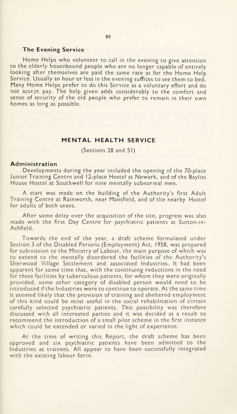 The Evening Service Home Helps who volunteer to call in the evening to give attention to the elderly housebound people who are no longer capable of entirely looking after themselves are paid the same rate as for the Home Help Service. Usually an hour or less in the evening suffices to see them to bed. Many Home Helps prefer to do this Service as a voluntary effort and do not accept pay. The help given adds considerably to the comfort and sense of security of the old people who prefer to remain in their own homes as long as possible. MENTAL HEALTH SERVICE (Sections 28 and 51) Administration Developments during the year included the opening of the 70-place Junior Training Centre and 12-place Hostel at Newark, and of the Bayliss House Hostel at Southwell for nine mentally subnormal men. A start was made on the building of the Authority’s first Adult Training Centre at Rainworth, near Mansfield, and of the nearby Hostel for adults of both sexes. After some delay over the acquisition of the site, progress was also made with the first Day Centre for psychiatric patients at Sutton-in- Ashfield. Towards the end of the year, a draft scheme formulated under Section 3 of the Disabled Persons (Employment) Act, 1958, was prepared for submission to the Ministry of Labour, the main purpose of which was to extend to the mentally disordered the facilities of the Authority’s Sherwood Village Settlement and associated Industries. It had been apparent for some time that, with the continuing reductions in the need for these facilities by tuberculous patients, for whom they were originally provided, some other category of disabled person would need to be introduced if the Industries were to continue to operate. Atthesametime it seemed likely that the provision of training and sheltered employment of this kind could be most useful in the social rehabilitation of certain carefully selected psychiatric patients. This possibility was therefore discussed with all interested parties and it was decided as a result to recommend the introduction of a small pilot scheme in the first instance which could be extended or varied in the light of experience. At the time of writing this Report, the draft scheme has been approved and six psychiatric patients have been admitted to the Industries as trainees. All appear to have been successfully integrated with the existing labour force.