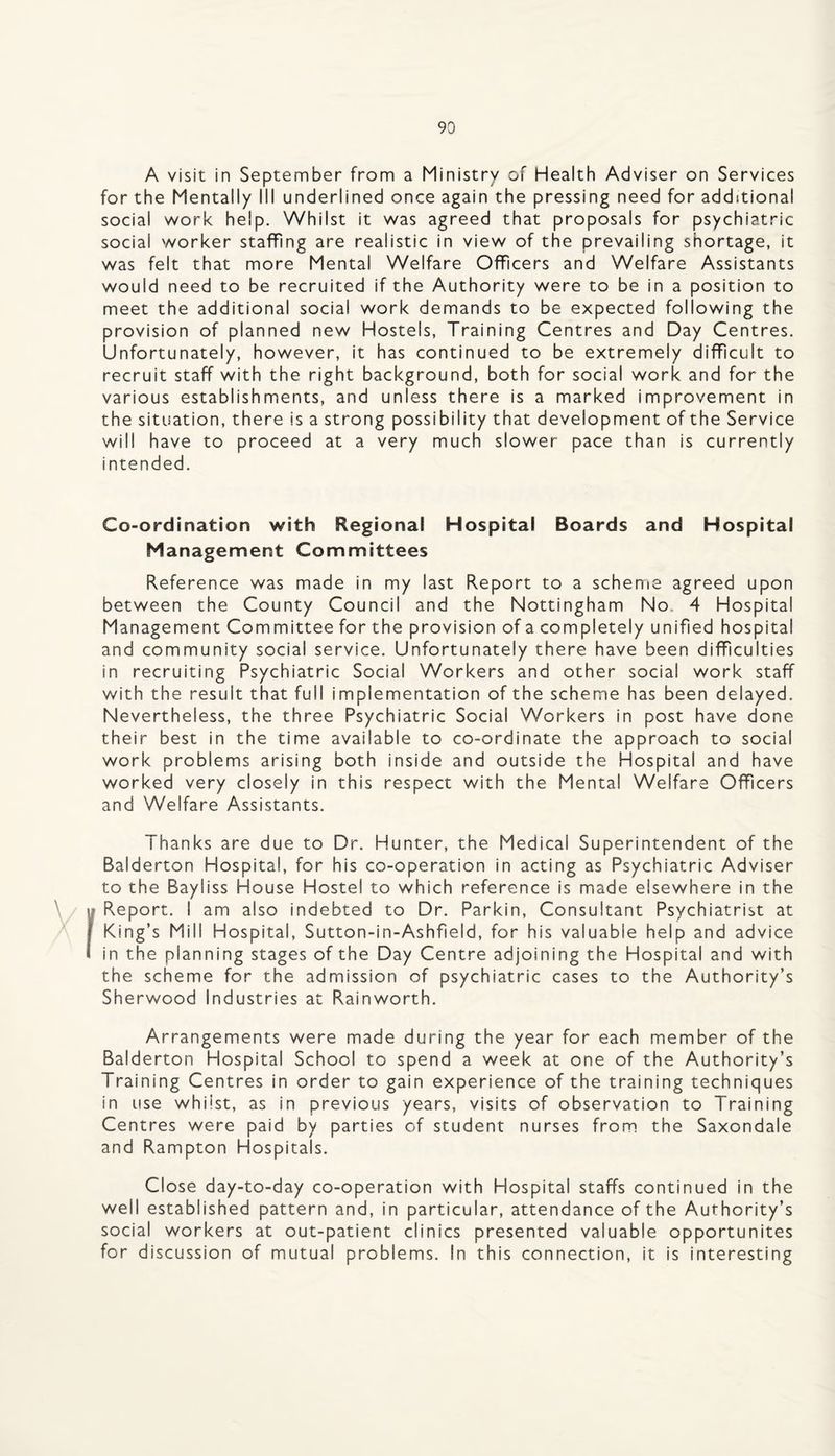 A visit in September from a Ministry of Health Adviser on Services for the Mentally III underlined once again the pressing need for additional social v/ork help. Whilst it was agreed that proposals for psychiatric social worker staffing are realistic in view of the prevailing shortage, it was felt that more Mental Welfare Officers and Welfare Assistants would need to be recruited if the Authority were to be in a position to meet the additional social work demands to be expected following the provision of planned new Hostels, Training Centres and Day Centres. Unfortunately, however, it has continued to be extremely difficult to recruit staff with the right background, both for social work and for the various establishments, and unless there is a marked improvement in the situation, there is a strong possibility that development of the Service will have to proceed at a very much slower pace than is currently intended. Co-ordination with Regional Hospital Boards and Hospital Management Committees Reference was made in my last Report to a scheme agreed upon between the County Council and the Nottingham No. 4 Hospital Management Committee for the provision of a completely unified hospital and community social service. Unfortunately there have been difficulties in recruiting Psychiatric Social Workers and other social work staff with the result that full implementation of the scheme has been delayed. Nevertheless, the three Psychiatric Social Workers in post have done their best in the time available to co-ordinate the approach to social work problems arising both inside and outside the Hospital and have worked very closely in this respect with the Mental Welfare Officers and Welfare Assistants. Thanks are due to Dr. Hunter, the Medical Superintendent of the Balderton Hospital, for his co-operation in acting as Psychiatric Adviser to the Bayliss House Hostel to which reference is made elsewhere in the Report. I am also indebted to Dr. Parkin, Consultant Psychiatrist at King’s Mill Hospital, Sutton-in-Ashfield, for his valuable help and advice in the planning stages of the Day Centre adjoining the Hospital and with the scheme for the admission of psychiatric cases to the Authority’s Sherwood industries at Rainworth. Arrangements were made during the year for each member of the Balderton Hospital School to spend a week at one of the Authority’s Training Centres in order to gain experience of the training techniques in use whilst, as in previous years, visits of observation to Training Centres were paid by parties of student nurses from the Saxondale and Rampton Hospitals. Close day-to-day co-operation with Hospital staffs continued in the well established pattern and, in particular, attendance of the Authority’s social workers at out-patient clinics presented valuable opportunites for discussion of mutual problems. In this connection, it is interesting