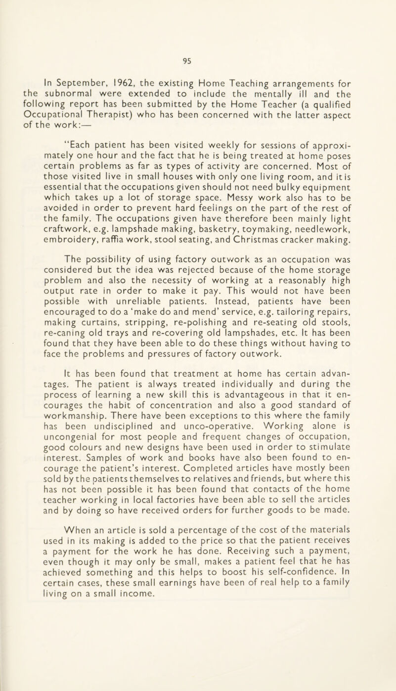 In September, 1962, the existing Home Teaching arrangements for the subnormal were extended to include the mentally ill and the following report has been submitted by the Home Teacher (a qualified Occupational Therapist) who has been concerned with the latter aspect of the work:— “Each patient has been visited weekly for sessions of approxi¬ mately one hour and the fact that he is being treated at home poses certain problems as far as types of activity are concerned. Most of those visited live in small houses with only one living room, and itis essential that the occupations given should not need bulky equipment which takes up a lot of storage space. Messy work also has to be avoided in order to prevent hard feelings on the part of the rest of the family. The occupations given have therefore been mainly light craftwork, e.g. lampshade making, basketry, toymaking, needlework, embroidery, raffia work, stool seating, and Christmas cracker making. The possibility of using factory outv/ork as an occupation was considered but the idea was rejected because of the home storage problem and also the necessity of working at a reasonably high output rate in order to make it pay. This would not have been possible with unreliable patients. Instead, patients have been encouraged to do a ‘make do and mend’ service, e.g. tailoring repairs, making curtains, stripping, re-polishing and re-seating old stools, re-caning old trays and re-covering old lampshades, etc. It has been found that they have been able to do these things without having to face the problems and pressures of factory outwork. It has been found that treatment at home has certain advan¬ tages. The patient is always treated individually and during the process of learning a new skill this is advantageous in that it en¬ courages the habit of concentration and also a good standard of workmanship. There have been exceptions to this where the family has been undisciplined and unco-operative. Working alone is uncongenial for most people and frequent changes of occupation, good colours and new designs have been used in order to stimulate interest. Samples of work and books have also been found to en¬ courage the patient’s interest. Completed articles have mostly been sold by the patients themselves to relatives and friends, but where this has not been possible it has been found that contacts of the home teacher working in local factories have been able to sell the articles and by doing so have received orders for further goods to be made. When an article is sold a percentage of the cost of the materials used in its making is added to the price so that the patient receives a payment for the work he has done. Receiving such a payment, even though it may only be small, makes a patient feel that he has achieved something and this helps to boost his self-confidence. In certain cases, these small earnings have been of real help to a family living on a small income.