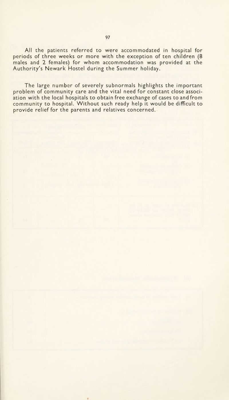 All the patients referred to were accommodated in hospital for periods of three weeks or more with the exception of ten children (8 males and 2 females) for whom accommodation was provided at the Authority’s Newark Hostel during the Summer holiday. The large number of severely subnormals highlights the important problem of community care and the vital need for constant close associ¬ ation with the local hospitals to obtain free exchange of cases to and from community to hospital. Without such ready help it would be difficult to provide relief for the parents and relatives concerned.