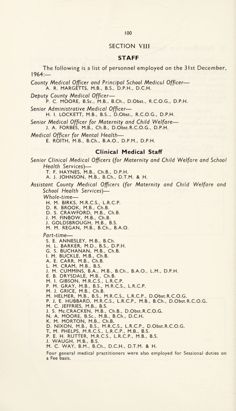 SECTION viir STAFF The following is a list of personnel employed on the 31st December, 1964:— County Medical Officer and Principal School Medical Officer— A. R. MARGETTS, M.B., B.S., D.P.H., D.C.H. Deputy County Medical Officer— P. C. MOORE, B.Sc., M.B.. B.Ch., D.Obst., R.C.O.G., D.P.H. Senior Administrative Medical Officer— H. I. LOCKETT, M.B., B.S.., D.Obst., R.C.O.G., D.P.H. Senior Medical Officer for Maternity and Child Welfare— J. A. FORBES, M.B., Ch.B., D.Obst.R.C.O.G., D.P.H. Medical Officer for Mental Health— E. ROITH, M.B., B.Ch., B.A.O., D.P.M., D.P.H. Clinical Medical Staff Senior Clinical Medical Officers (for Maternity and Child Welfare and School Health Services)— T. F. HAYNES, M.B., Ch.B., D.P.H. A. J. JOHNSON, M.B., B.Ch., D.T.M. & H. Assistant County Medical Officers (for Maternity and Child Welfare and School Health Services)— Whole-time— H. M. BIRKS, M.R.C.S., L.R.C.P. D. R. BROOK, M.B., Ch.B. D. S. CRAWFORD, M.B., Ch.B. J. M. FINBOW, M.B., Ch.B. J. GOLDSBROUGH, M.B., B.S. M. M. REGAN, M.B., B.Ch., B.A.O. Part-time— S. E. ANNESLEY, M.B., B.Ch. H. L. BARKER, M.D., B.S., D.P.H. G. S. BUCHANAN, M.B., Ch.B. I. M. BUCKLE, M.B., Ch.B. A. E. CARR, M.B., Ch.B. L. M. CRAM, M.B., B.S. J. M. CUMMINS, B.A., M.B., B.Ch., B.A.O., L.M., D.P.H. E. B. DRYSDALE, M.B., Ch.B. M. I. GIBSON, M.R.C.S., L.R.C.P. P. M. GRAY, M.B., B.S., M.R.C.S., L.R.C.P. M. J. GRICE, M.B., Ch.B. M. HELMER, M.B., B.S., M.R.C.S., L.R.C.P., D.Obst.R.C.O.G. P. J. E. HUBBARD, M.R.C.S., L.R.C.P., M.B., B.Ch., D.Obst.R.C.O.G. M. C. JEFFRIES, M.B., B.S. J. S. Mc.CRACKEN, M.B., Ch.B., D.Obst.R.C.O.G. N. A. MOORE, B.Sc., M.B., B.Ch., D.C.H. K. M. MORTON, M.B., Ch.B. D. NIXON, M.B., B.S., M.R.C.S., L.R.C.P., D.Obst.R.C.O.G. T. M. PHELPS, M.R.C.S., L.R.C.P., M.B., B.S. P. E. H. RUTTER, M.R.C.S., L.R.C.P., M.B., B.S. J. WAUGH, M.B., B.S. M. C. WAY, B.M., B.Ch., D.C.H., D.T.M. & H. Four general medical practitioners were also employed for Sessional duties on a Fee basis.