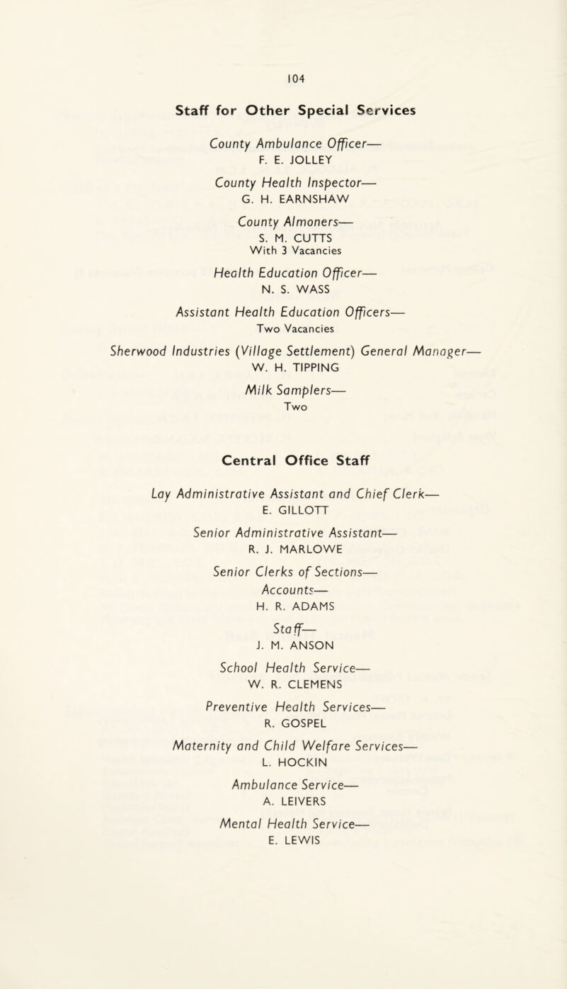 Staff for Other Special Services County Ambulance Officer— F. E. JOLLEY County Health Inspector— G. H. EARNSHAW County Almoners— S. M. CUTTS With 3 Vacancies Health Education Officer— N. S. WASS Assistant Health Education Offcers— Two Vacancies Sherwood Industries (Village Settlement) General Manager— W. H. TIPPING Milk Samplers— Two Central Office Staff Lay Administrative Assistant and Chief Clerk— E. GILLOTT Senior Administrative Assistant— R. J. MARLOWE Senior Clerks of Sections— Accounts— H. R. ADAMS Staff— j. M. ANSON School Health Service— W. R. CLEMENS Preventive Health Services— R. GOSPEL Maternity and Child Welfare Services— L. HOCKIN Ambulance Service— A. LEIVERS Mental Health Service— E. LEWIS