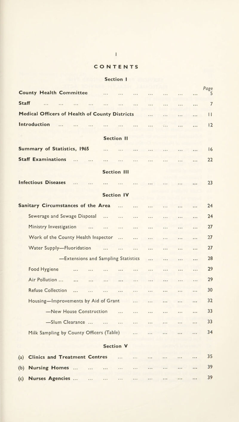CONTENTS Section I County Health Committee . Staff . Medical Officers of Health of County Districts introduction . Section II Summary of Statistics, 1965 . Staff Examinations Section III Infectious Diseases Section IV Sanitary Circumstances of the Area . Sewerage and Sewage Disposal Ministry Investigation . Work of the County Health Inspector ... Water Supply—Fluoridation —Extensions and Sampling Statistics Food Hygiene Air Pollution ... Refuse Collection Housing—Improvements by Aid of Grant —New House Construction —Slum Clearance ... Milk Sampling by County Officers (Table) Section V (a) Clinics and Treatment Centres . (b) Nursing Homes ... (c) Nurses Agencies. Page 5 7 I I 12 16 22 23 24 24 27 27 27 28 29 29 30 32 33 33 34 35 39 39