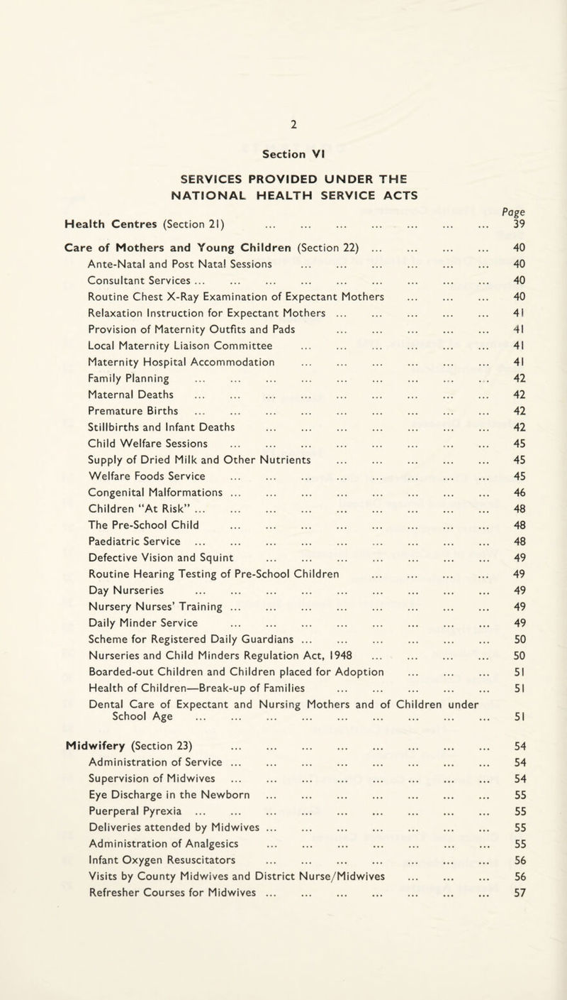 Section VI SERVICES PROVIDED UNDER THE NATIONAL HEALTH SERVICE ACTS Page Health Centres (Section 21) ... ... ... ... ... ... ... 39 Care of Mothers and Young Children (Section 22) . 40 Ante-Natal and Post Natal Sessions ... ... ... ... ... ... 40 Consultant Services ... ... ... ... ... ... ... ... ... 40 Routine Chest X-Ray Examination of Expectant Mothers ... ... ... 40 Relaxation Instruction for Expectant Mothers ... ... ... ... ... 41 Provision of Maternity Outfits and Pads ... ... ... ... ... 41 Local Maternity Liaison Committee . . 41 Maternity Hospital Accommodation ... ... ... ... ... ... 41 Family Planning ... . 42 Maternal Deaths . 42 Premature Births . 42 Stillbirths and Infant Deaths . . 42 Child Welfare Sessions ... . . 45 Supply of Dried Milk and Other Nutrients . 45 Welfare Foods Service ... ... ... ... ... ... ... ... 45 Congenital Malformations. 46 Children “At Risk”. 48 The Pre-School Child ... . 48 Paediatric Service . 48 Defective Vision and Squint ... ... ... ... ... ... ... 49 Routine Hearing Testing of Pre-School Children . 49 Day Nurseries . 49 Nursery Nurses’ Training. ... . 49 Daily Minder Service . 49 Scheme for Registered Daily Guardians. 50 Nurseries and Child Minders Regulation Act, 1948 ... ... ... ... 50 Boarded-out Children and Children placed for Adoption ... ... ... 51 Health of Children—Break-up of Families . 51 Dental Care of Expectant and Nursing Mothers and of Children under School Age . 51 Midwifery (Section 23) 54 Administration of Service. 54 Supervision of Midwives ... ... ... ... ... ... ... ... 54 Eye Discharge in the Newborn . 55 Puerperal Pyrexia ... ... ... ... ... ... ... ... ... 55 Deliveries attended by Midwives ... ... ... ... ... ... ... 55 Administration of Analgesics . 55 Infant Oxygen Resuscitators . 56 Visits by County Midwives and District Nurse/Midwives . 56 Refresher Courses for Midwives. 57