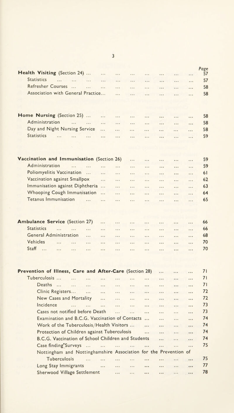 Page Health Visiting (Section 24). . ... 57 Statistics . 57 Refresher Courses ... ... ... ... . . 58 Association with General Practice... ... ... ... ... ... ... 58 Home Nursing (Section 25). 58 Administration . 58 Day and Night Nursing Service . 58 Statistics . 59 Vaccination and Immunisation (Section 26) . 59 Administration ... ... ... ... ... ... ... ... ... 59 Poliomyelitis Vaccination ... ... ... ... ... ... ... ... 61 Vaccination against Smallpox ... ... ... ... ... ... ... 62 Immunisation against Diphtheria ... ... ... ... ... ... ... 63 Whooping Cough Immunisation ... ... ... ... ... ... ... 64 Tetanus Immunisation ... ... ... ... ... ... ... ... 65 Ambulance Service (Section 27) ... ... ... ... ... ... ... 66 Statistics ... ... ... ... ... ... ... ... ... ... 66 General Administration ... ... ... ... ... ... ... ... 68 Vehicles ... ... ... ... ... ... ... ... ... ... 70 Prevention of Illness, Care and After-Care (Section 28) . 71 Tuberculosis ... ... ... ... ... ... ... ... ... ... 71 Deaths ... . 71 Clinic Registers... ... ... ... ... ... ... ... ... 72 New Cases and Mortality ... ... ... ... ... ... ... 72 Incidence ... ... ... ... ... ... ... ... ... 73 Cases not notified before Death ... ... ... ... ... ... 73 Examination and B.C.G. Vaccination of Contacts ... ... ... ... 74 Work of the Tuberculosis/Health Visitors ... ... ... ... ... 74 Protection of Children against Tuberculosis ... ... ... ... 74 B.C.G. Vaccination of School Children and Students . 74 Case finding'Surveys ... ... ... ... ... ... ... ... 75 Nottingham and Nottinghamshire Association for the Prevention of Tuberculosis ... ... ... ... ... ... ... ... 75 Long Stay Immigrants ... ... ... ... ... ... ... 77 Sherwood Village Settlement ... ... ... ... ... ... 78