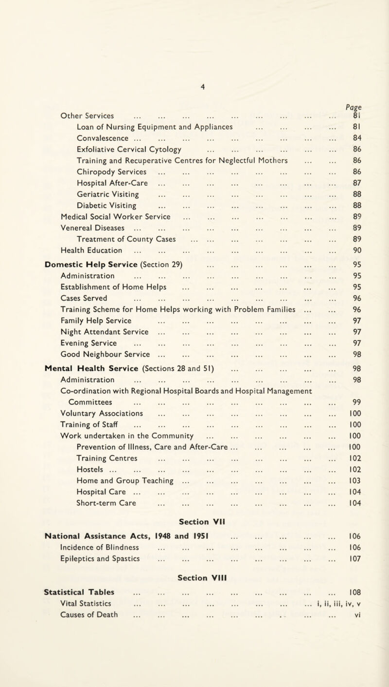 Page Other Services . ... ... . ... ... ... 81 Loan of Nursing Equipment and Appliances ... ... ... ... 81 Convalescence ... ... ... ... ... ... ... ... ... 84 Exfoliative Cervical Cytology . . . 86 Training and Recuperative Centres for Neglectful Mothers . 86 Chiropody Services ... ... ... ... ... ... ... ... 86 Hospital After-Care . ... . 87 Geriatric Visiting . . . . 88 Diabetic Visiting . 88 Medical Social Worker Service ... . . 89 Venereal Diseases . . . ... 89 Treatment of County Cases . ... ... ... ... ... 89 Health Education . ... . 90 Domestic Help Service (Section 29) . ... . ... 95 Administration . ... . . 95 Establishment of Home Helps ... ... ... ... ... ... ... 95 Cases Served 96 Training Scheme for Home Helps working with Problem Families ... ... 96 Family Help Service . . 97 Night Attendant Service. 97 Evening Service . 97 Good Neighbour Service. 98 Mental Health Service (Sections 28 and 51) 98 Administration . 98 Co-ordination with Regional Hospital Boards and Hospital Management Committees . 99 Voluntary Associations . 100 Training of Staff . ... . 100 Work undertaken in the Community ... ... ... ... ... ... 100 Prevention of Illness, Care and After-Care. 100 Training Centres ... ... ... ... ... ... ... ... 102 Hostels ... ... ... ... ... ... ... ... ... ... 102 Home and Group Teaching ... ... ... ... ... ... ... 103 Hospital Care. 104 Short-term Care . 104 Section VII National Assistance Acts, 1948 and 1951 106 Incidence of Blindness . 106 Epileptics and Spastics ... ... ... ... ... ... ... ... 107 Section VIII Statistical Tables . 108 Vital Statistics ... ... ... ... ... ... ... ... i, ii, iii, iv, v Causes of Death ... ... ... ... ... ... . . ... ... vi