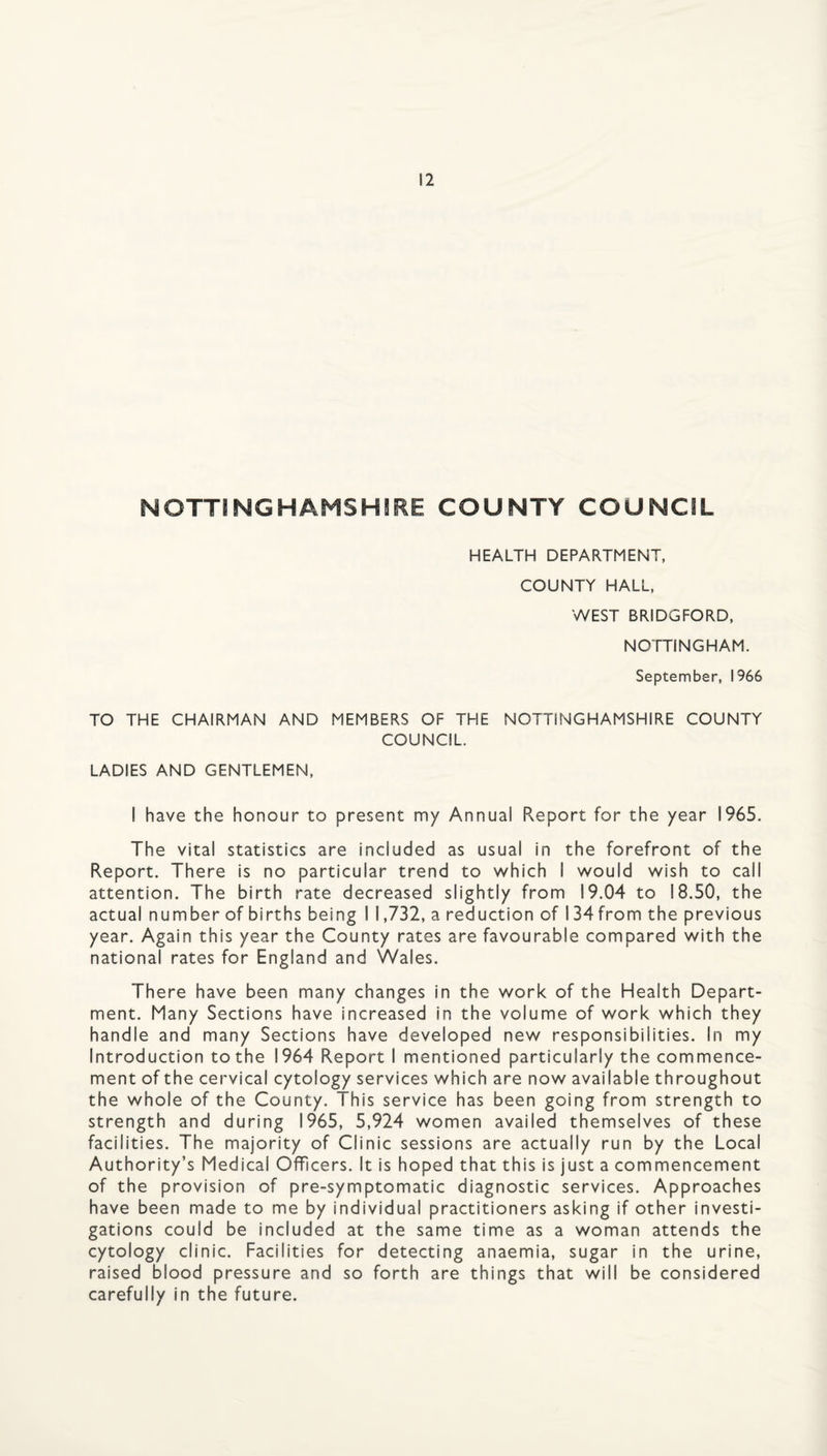 NOTTINGHAHSHSRE COUNTY COUNCIL HEALTH DEPARTMENT, COUNTY HALL, WEST BRIDGFORD, NOTTINGHAM. September, 1966 TO THE CHAIRMAN AND MEMBERS OF THE NOTTINGHAMSHIRE COUNTY COUNCIL. LADIES AND GENTLEMEN, I have the honour to present my Annual Report for the year 1965. The vital statistics are included as usual in the forefront of the Report. There is no particular trend to which I would wish to call attention. The birth rate decreased slightly from 19.04 to 18.50, the actual number of births being 1 1,732, a reduction of 134 from the previous year. Again this year the County rates are favourable compared with the national rates for England and Wales. There have been many changes in the work of the Health Depart¬ ment. Many Sections have increased in the volume of work which they handle and many Sections have developed new responsibilities. In my Introduction to the 1964 Report I mentioned particularly the commence¬ ment of the cervical cytology services which are now available throughout the whole of the County. This service has been going from strength to strength and during 1965, 5,924 women availed themselves of these facilities. The majority of Clinic sessions are actually run by the Local Authority’s Medical Officers. It is hoped that this is just a commencement of the provision of pre-symptomatic diagnostic services. Approaches have been made to me by individual practitioners asking if other investi¬ gations could be included at the same time as a woman attends the cytology clinic. Facilities for detecting anaemia, sugar in the urine, raised blood pressure and so forth are things that will be considered carefully in the future.