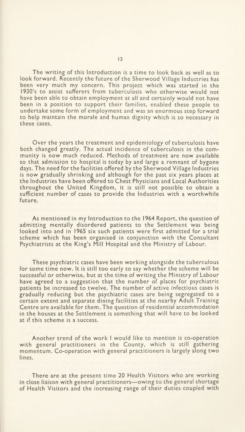 The writing of this Introduction is a time to look back as well as to look forward. Recently the future of the Sherwood Village Industries has been very much my concern. This project which was started in the I930’s to assist sufferers from tuberculosis who otherwise would not have been able to obtain employment at all and certainly would not have been in a position to support their families, enabled these people to undertake some form of employment and was an enormous step forward to help maintain the morale and human dignity which is so necessary in these cases. Over the years the treatment and epidemiology of tuberculosis have both changed greatly. The actual incidence of tuberculosis in the com¬ munity is now much reduced. Methods of treatment are now available so that admission to hospital is today by and large a remnant of bygone days. The need for the facilities offered by the Sherwood Village Industries is now gradually shrinking and although for the past six years places at the Industries have been offered to Chest Physicians and Local Authorities throughout the United Kingdom, it is still not possible to obtain a sufficient number of cases to provide the Industries with a worthwhile future. As mentioned in my Introduction to the 1964 Report, the question of admitting mentally disordered patients to the Settlement was being looked into and in 1965 six such patients were first admitted for a trial scheme which has been organised in conjunction with the Consultant Psychiatrists at the King’s Mill Hospital and the Ministry of Labour. These psychiatric cases have been working alongside the tuberculous for some time now. It is still too early to say whether the scheme will be successful or otherwise, but at the time of writing the Ministry of Labour have agreed to a suggestion that the number of places for psychiatric patients be increased to twelve. The number of active infectious cases is gradually reducing but the psychiatric cases are being segregated to a certain extent and separate dining facilities at the nearby Adult Training Centre are available for them. The question of residential accommodation in the houses at the Settlement is something that will have to be looked at if this scheme is a success. Another trend of the work I would like to mention is co-operation with general practitioners in the County, which is still gathering momentum. Co-operation with general practitioners is largely along two lines. There are at the present time 20 Health Visitors who are working in close liaison with general practitioners—owing to the general shortage of Health Visitors and the increasing range of their duties coupled with