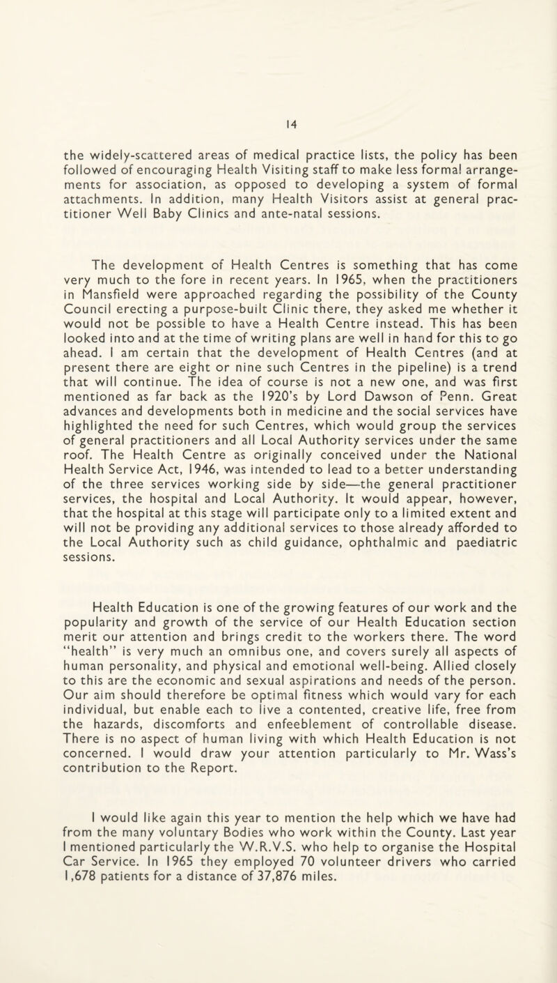 the widely-scattered areas of medical practice lists, the policy has been followed of encouraging Health Visiting staff to make less formal arrange¬ ments for association, as opposed to developing a system of formal attachments. In addition, many Health Visitors assist at general prac¬ titioner Well Baby Clinics and ante-natal sessions. The development of Health Centres is something that has come very much to the fore in recent years. In 1965, when the practitioners in Mansfield were approached regarding the possibility of the County Council erecting a purpose-built Clinic there, they asked me whether it would not be possible to have a Health Centre instead. This has been looked into and at the time of writing plans are well in hand for this to go ahead. I am certain that the development of Health Centres (and at present there are eight or nine such Centres in the pipeline) is a trend that will continue. The idea of course is not a new one, and was first mentioned as far back as the I920’s by Lord Dawson of Penn. Great advances and developments both in medicine and the social services have highlighted the need for such Centres, which would group the services of general practitioners and all Local Authority services under the same roof. The Health Centre as originally conceived under the National Health Service Act, 1946, was intended to lead to a better understanding of the three services working side by side—-the general practitioner services, the hospital and Local Authority. It would appear, however, that the hospital at this stage will participate only to a limited extent and will not be providing any additional services to those already afforded to the Local Authority such as child guidance, ophthalmic and paediatric sessions. Health Education is one of the growing features of our work and the popularity and growth of the service of our Health Education section merit our attention and brings credit to the workers there. The word “health” is very much an omnibus one, and covers surely all aspects of human personality, and physical and emotional well-being. Allied closely to this are the economic and sexual aspirations and needs of the person. Our aim should therefore be optimal fitness which would vary for each individual, but enable each to live a contented, creative life, free from the hazards, discomforts and enfeeblement of controllable disease. There is no aspect of human living with which Health Education is not concerned. I would draw your attention particularly to Mr. Wass’s contribution to the Report. I would like again this year to mention the help which we have had from the many voluntary Bodies who work within the County. Last year I mentioned particularly the W.R.V.S. who help to organise the Hospital Car Service. In 1965 they employed 70 volunteer drivers who carried 1,678 patients for a distance of 37,876 miles.