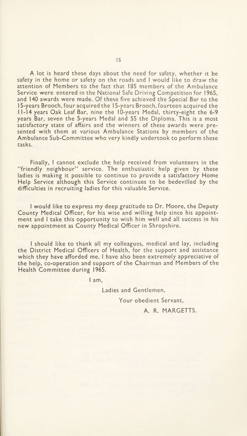 A lot is heard these days about the need for safety, whether it be safety in the home or safety on the roads and I would like to draw the attention of Members to the fact that 185 members of the Ambulance Service were entered in the National Safe Driving Competition for 1965, and 140 awards were made. Of these five achieved the Special Bar to the 15-years Brooch, four acquired the 15-years Brooch, fourteen acquired the I 1-14 years Oak Leaf Bar, nine the 10-years Medal, thirty-eight the 6-9 years Bar, seven the 5-years Medal and 55 the Diploma. This is a most satisfactory state of affairs and the winners of these awards were pre¬ sented with them at various Ambulance Stations by members of the Ambulance Sub-Committee who very kindly undertook to perform these tasks. Finally, I cannot exclude the help received from volunteers in the “friendly neighbour” service. The enthusiastic help given by these ladies is making it possible to continue to provide a satisfactory Home Help Service although this Service continues to be bedevilled by the difficulties in recruiting ladies for this valuable Service. I would like to express my deep gratitude to Dr. Moore, the Deputy County Medical Officer, for his wise and willing help since his appoint¬ ment and I take this opportunity to wish him well and all success in his new appointment as County Medical Officer in Shropshire. I should like to thank all my colleagues, medical and lay, including the District Medical Officers of Health, for the support and assistance which they have afforded me. I have also been extremely appreciative of the help, co-operation and support of the Chairman and Members of the Health Committee during 1965. I am. Ladies and Gentlemen, Your obedient Servant, A. R. MARGETTS.