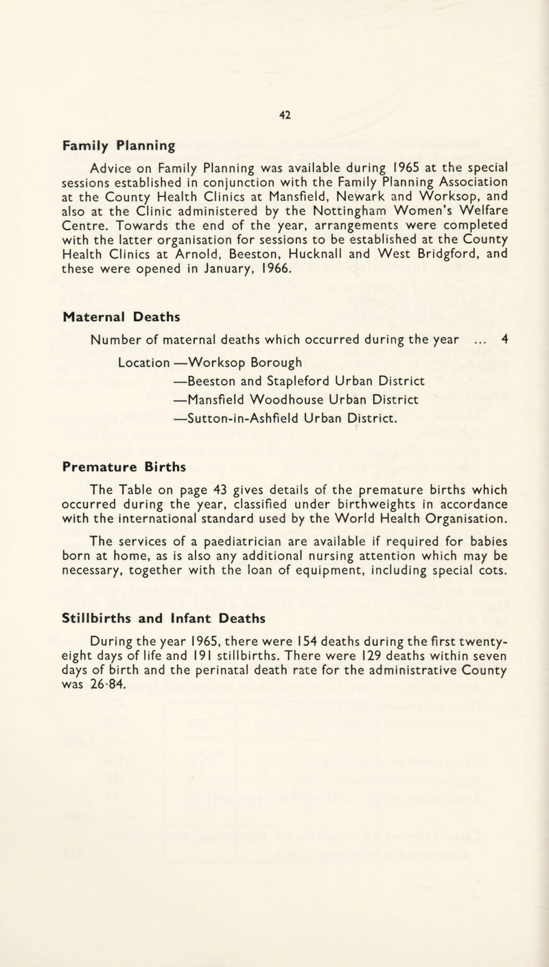 Family Planning Advice on Family Planning was available during 1965 at the special sessions established in conjunction with the Family Planning Association at the County Health Clinics at Mansfield, Newark and Worksop, and also at the Clinic administered by the Nottingham Women’s Welfare Centre. Towards the end of the year, arrangements were completed with the latter organisation for sessions to be established at the County Health Clinics at Arnold, Beeston, Hucknall and West Bridgford, and these were opened in January, 1966. Maternal Deaths Number of maternal deaths which occurred during the year ... 4 Location —Worksop Borough ■—Beeston and Stapleford Urban District —Mansfield Woodhouse Urban District —Sutton-in-Ashfield Urban District. Premature Births The Table on page 43 gives details of the premature births which occurred during the year, classified under birthweights in accordance with the international standard used by the World Health Organisation. The services of a paediatrician are available if required for babies born at home, as is also any additional nursing attention which may be necessary, together with the loan of equipment, including special cots. Stillbirths and Infant Deaths During the year 1965, there were 154 deaths during the first twenty- eight days of life and 191 stillbirths. There were 129 deaths within seven days of birth and the perinatal death rate for the administrative County was 26*84.