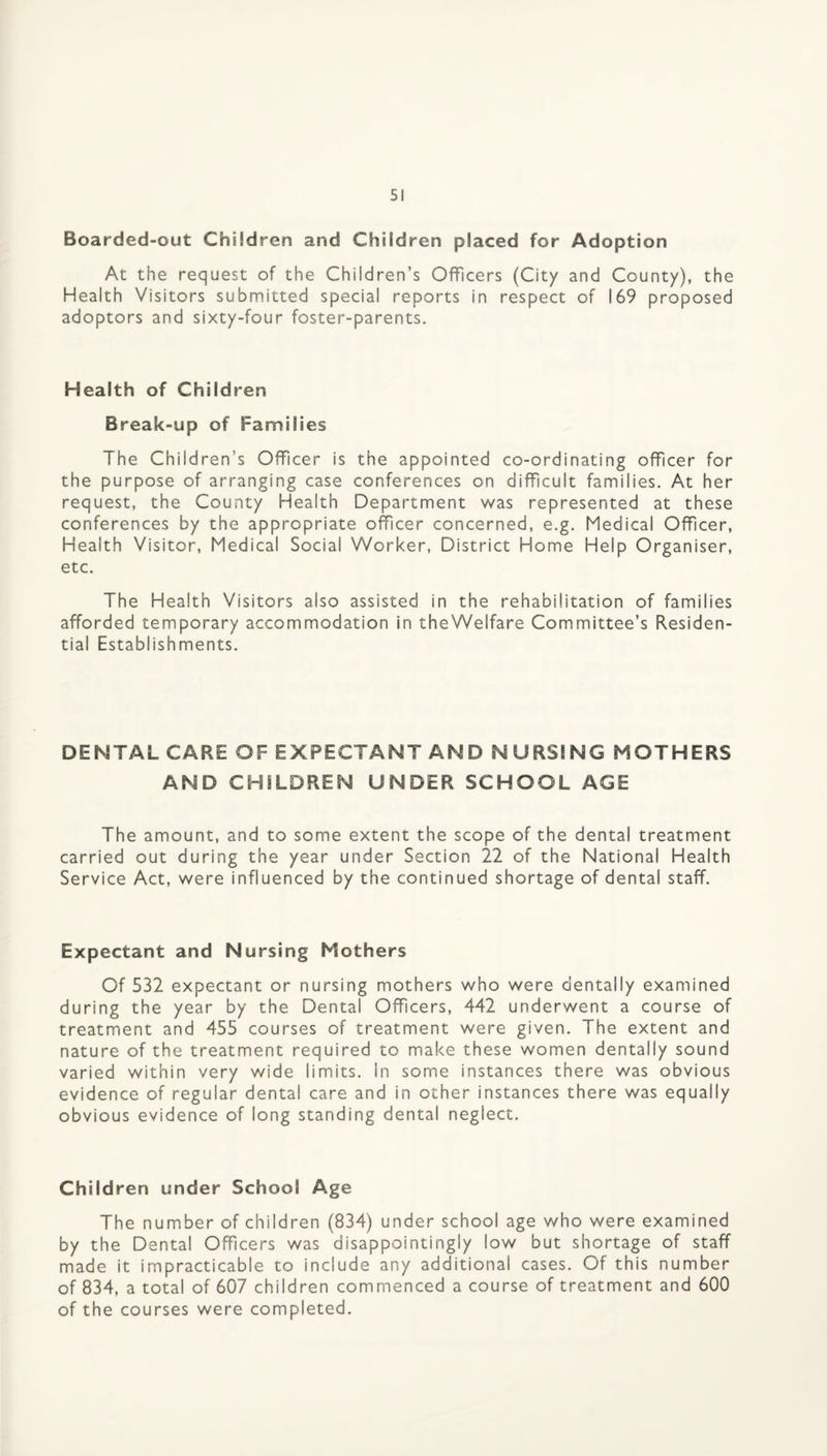 Boarded-out Children and Children placed for Adoption At the request of the Children’s Officers (City and County), the Health Visitors submitted special reports in respect of 169 proposed adoptors and sixty-four foster-parents. Health of Children Break-up of Families The Children’s Officer is the appointed co-ordinating officer for the purpose of arranging case conferences on difficult families. At her request, the County Health Department was represented at these conferences by the appropriate officer concerned, e.g. Medical Officer, Health Visitor, Medical Social Worker, District Home Help Organiser, etc. The Health Visitors also assisted in the rehabilitation of families afforded temporary accommodation in theWelfare Committee’s Residen¬ tial Establishments. DENTAL CARE OF EXPECTANT AND NURSING MOTHERS AND CHILDREN UNDER SCHOOL AGE The amount, and to some extent the scope of the dental treatment carried out during the year under Section 22 of the National Health Service Act, were influenced by the continued shortage of dental staff. Expectant and Nursing Mothers Of 532 expectant or nursing mothers who were dentally examined during the year by the Dental Officers, 442 underwent a course of treatment and 455 courses of treatment were given. The extent and nature of the treatment required to make these women dentally sound varied within very wide limits, in some instances there was obvious evidence of regular dental care and in other instances there was equally obvious evidence of long standing dental neglect. Children under School Age The number of children (834) under school age who were examined by the Dental Officers was disappointingly low but shortage of staff made it impracticable to include any additional cases. Of this number of 834, a total of 607 children commenced a course of treatment and 600 of the courses were completed.