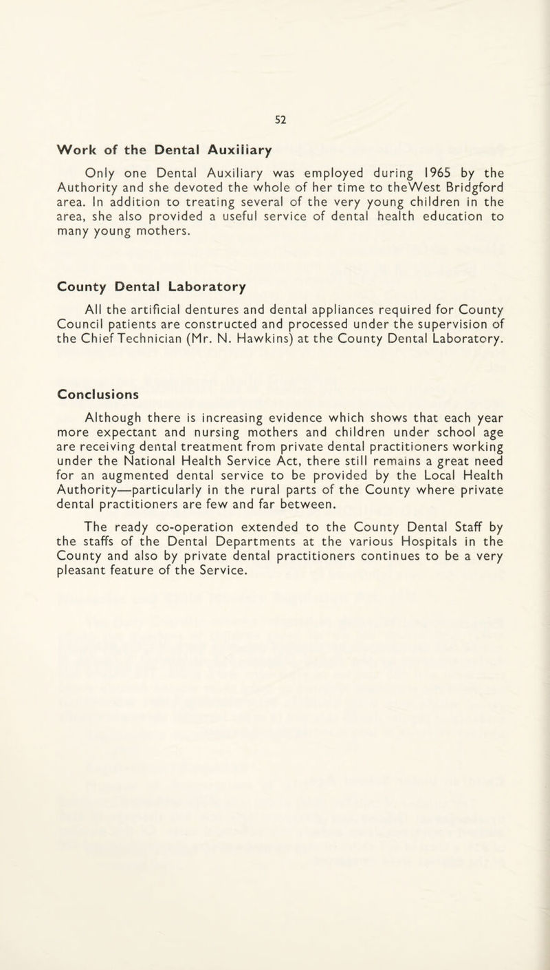 Work of the Dental Auxiliary Only one Dental Auxiliary was employed during 1965 by the Authority and she devoted the whole of her time to theWest Bridgford area. In addition to treating several of the very young children in the area, she also provided a useful service of dental health education to many young mothers. County Dental Laboratory All the artificial dentures and dental appliances required for County Council patients are constructed and processed under the supervision of the Chief Technician (Mr. N. Hawkins) at the County Dental Laboratory. Conclusions Although there is increasing evidence which shows that each year more expectant and nursing mothers and children under school age are receiving dental treatment from private dental practitioners working under the National Health Service Act, there still remains a great need for an augmented dental service to be provided by the Local Health Authority—particularly in the rural parts of the County where private dental practitioners are few and far between. The ready co-operation extended to the County Dental Staff by the staffs of the Dental Departments at the various Hospitals in the County and also by private dental practitioners continues to be a very pleasant feature of the Service.