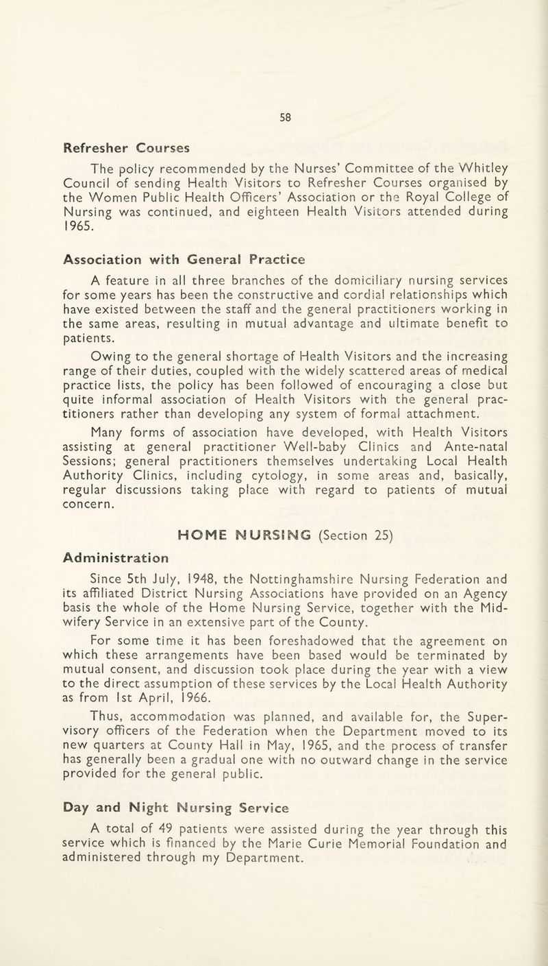 Refresher Courses The policy recommended by the Nurses’ Committee of the Whitley Council of sending Health Visitors to Refresher Courses organised by the Women Public Health Officers’ Association or the Royal College of Nursing was continued, and eighteen Health Visitors attended during 1965. Association with General Practice A feature in all three branches of the domiciliary nursing services for some years has been the constructive and cordial relationships which have existed between the staff and the general practitioners working in the same areas, resulting in mutual advantage and ultimate benefit to patients. Owing to the general shortage of Health Visitors and the increasing range of their duties, coupled with the widely scattered areas of medical practice lists, the policy has been followed of encouraging a close but quite informal association of Health Visitors with the general prac¬ titioners rather than developing any system of forma! attachment. Many forms of association have developed, with Health Visitors assisting at general practitioner Well-baby Clinics and Ante-natal Sessions; general practitioners themselves undertaking Local Health Authority Clinics, including cytology, in some areas and, basically, regular discussions taking place with regard to patients of mutual concern. HOME NURSING (Section 25) Administration Since 5th July, 1948, the Nottinghamshire Nursing Federation and its affiliated District Nursing Associations have provided on an Agency basis the whole of the Home Nursing Service, together with the Mid¬ wifery Service in an extensive part of the County. For some time it has been foreshadowed that the agreement on which these arrangements have been based would be terminated by mutual consent, and discussion took place during the year with a view to the direct assumption of these services by the Local Health Authority as from 1st April, 1966. Thus, accommodation was planned, and available for, the Super¬ visory officers of the Federation when the Department moved to its new quarters at County Hall in May, 1965, and the process of transfer has generally been a gradual one with no outward change in the service provided for the general public. Day and Night Nursing Service A total of 49 patients were assisted during the year through this service which is financed by the Marie Curie Memorial Foundation and administered through my Department.
