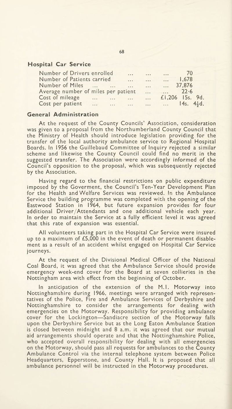 Hospital Car Service Number of Drivers enrolled Number of Patients carried Number of Miles Average number of miles per patient £l’206 15s. 9d. 14s. 4id. 1,678 37,876 22-6 70 Cost of mileage Cost per patient General Administration At the request of the County Councils’ Association, consideration was given to a proposal from the Northumberland County Council that the Ministry of Health should introduce legislation providing for the transfer of the local authority ambulance service to Regional Hospital Boards. In 1956 the Guillebaud Committee of Inquiry rejected a similar scheme and likewise the County Council could find no merit in the suggested transfer. The Association were accordingly informed of the Council’s opposition to the proposal, which was subsequently rejected by the Association. Having regard to the financial restrictions on public expenditure imposed by the Goverment, the Council’s Ten-Year Development Plan for the Health and Welfare Services was reviewed. In the Ambulance Service the building programme was completed with the opening of the Eastwood Station in 1964, but future expansion provides for four additional Driver/Attendants and one additional vehicle each year. In order to maintain the Service at a fully efficient level it was agreed that this rate of expansion was essential. All volunteers taking part in the Hospital Car Service were insured up to a maximum of £5,000 in the event of death or permanent disable¬ ment as a result of an accident whilst engaged on Hospital Car Service journeys. At the request of the Divisional Medical Officer of the National Coal Board, it was agreed that the Ambulance Service should provide emergency week-end cover for the Board at seven collieries in the Nottingham area with effect from the beginning of October. In anticipation of the extension of the M.l. Motorway into Nottinghamshire during 1966, meetings were arranged with represen¬ tatives of the Police, Fire and Ambulance Services of Derbyshire and Nottinghamshire to consider the arrangements for dealing with emergencies on the Motorway. Responsibility for providing ambulance cover for the Lockington—Sandiacre section of the Motorway falls upon the Derbyshire Service but as the Long Eaton Ambulance Station is closed between midnight and 8 a.m. it was agreed that our mutual aid arrangements should operate and that the Nottinghamshire Police, who accepted overall responsibility for dealing with all emergencies on the Motorway, should pass all requests for ambulances to the County Ambulance Control via the internal telephone system between Police Headquarters, Epperstone, and County Hall. It is proposed that all ambulance personnel will be instructed in the Motorway procedures.