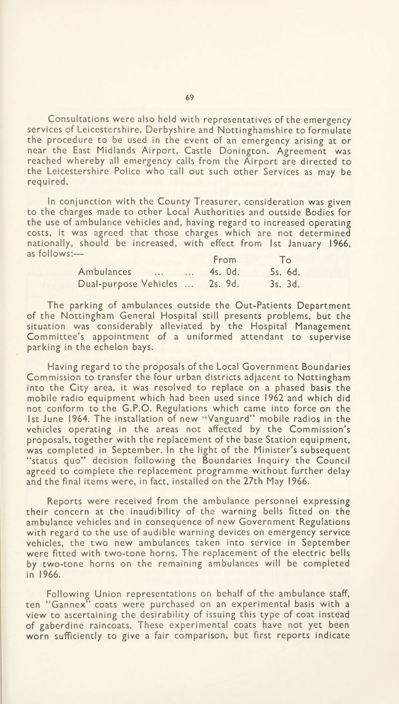 Consultations were also held with representatives of the emergency services of Leicestershire, Derbyshire and Nottinghamshire to formulate the procedure to be used in the event of an emergency arising at or near the East Midlands Airport, Castle Donington. Agreement was reached whereby all emergency calls from the Airport are directed to the Leicestershire Police who call out such other Services as may be required. In conjunction with the County Treasurer, consideration was given to the charges made to other Local Authorities and outside Bodies for the use of ambulance vehicles and, having regard to increased operating costs, it was agreed that those charges which are not determined nationally, should be increased, with effect from 1st January 1966, as follows:— _ ^ From To Ambulances ... ... 4s. Od. 5s. 6d. Dual-purpose Vehicles ... 2s. 9d. 3s. 3d. The parking of ambulances outside the Out-Patients Department of the Nottingham General Hospital still presents problems, but the situation was considerably alleviated by the Hospital Management Committee’s appointment of a uniformed attendant to supervise parking in the echelon bays. Having regard to the proposals of the Local Government Boundaries Commission to transfer the four urban districts adjacent to Nottingham into the City area, it was resolved to replace on a phased basis the mobile radio equipment which had been used since 1962 and which did not conform to the G.P.O. Regulations which came into force on the 1st June 1964. The installation of new “Vanguard” mobile radios in the vehicles operating in the areas not affected by the Commission’s proposals, together with the replacement of the base Station equipment, was completed in September. In the light of the Minister’s subsequent ‘‘status quo” decision following the Boundaries Inquiry the Council agreed to complete the replacement programme without further delay and the final items were, in fact, installed on the 27th May 1966. Reports were received from the ambulance personnel expressing their concern at the inaudibility of the warning bells fitted on the ambulance vehicles and in consequence of new Government Regulations with regard to the use of audible warning devices on emergency service vehicles, the two new ambulances taken into service in September were fitted with two-tone horns. The replacement of the electric bells by two-tone horns on the remaining ambulances will be completed in 1966. Following Union representations on behalf of the ambulance staff, ten ‘‘Gannex” coats were purchased on an experimental basis with a view to ascertaining the desirability of issuing this type of coat instead of gaberdine raincoats. These experimental coats have not yet been worn sufficiently to give a fair comparison, but first reports indicate