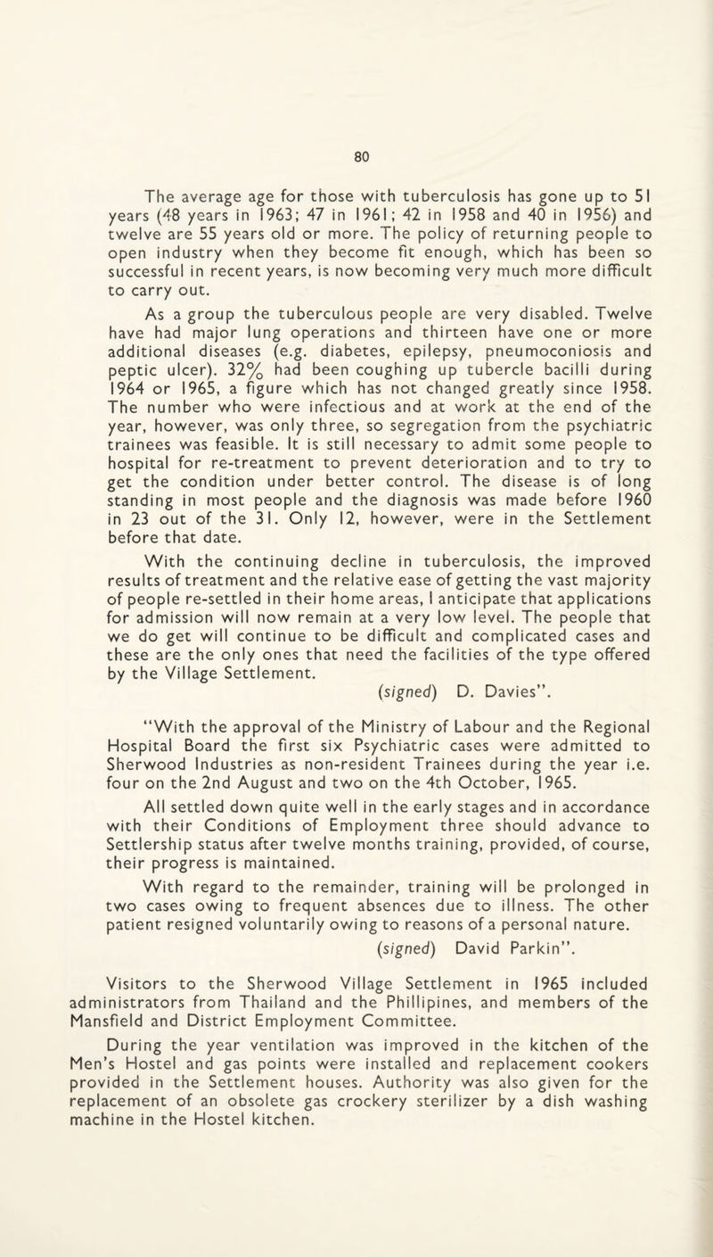 The average age for those with tuberculosis has gone up to 51 years (48 years in 1963; 47 in 1961; 42 in 1958 and 40 in 1956) and twelve are 55 years old or more. The policy of returning people to open industry when they become fit enough, which has been so successful in recent years, is now becoming very much more difficult to carry out. As a group the tuberculous people are very disabled. Twelve have had major lung operations and thirteen have one or more additional diseases (e.g. diabetes, epilepsy, pneumoconiosis and peptic ulcer). 32% had been coughing up tubercle bacilli during 1964 or 1965, a figure which has not changed greatly since 1958. The number who were infectious and at work at the end of the year, however, was only three, so segregation from the psychiatric trainees was feasible. It is still necessary to admit some people to hospital for re-treatment to prevent deterioration and to try to get the condition under better control. The disease is of long standing in most people and the diagnosis was made before I960 in 23 out of the 31. Only 12, however, were in the Settlement before that date. With the continuing decline in tuberculosis, the improved results of treatment and the relative ease of getting the vast majority of people re-settled in their home areas, I anticipate that applications for admission will now remain at a very low level. The people that we do get will continue to be difficult and complicated cases and these are the only ones that need the facilities of the type offered by the Village Settlement. (signed) D. Davies”. ‘‘With the approval of the Ministry of Labour and the Regional Hospital Board the first six Psychiatric cases were admitted to Sherwood Industries as non-resident Trainees during the year i.e. four on the 2nd August and two on the 4th October, 1965. All settled down quite well in the early stages and in accordance with their Conditions of Employment three should advance to Settlership status after twelve months training, provided, of course, their progress is maintained. With regard to the remainder, training will be prolonged In two cases owing to frequent absences due to illness. The other patient resigned voluntarily owing to reasons of a personal nature. (signed) David Parkin”. Visitors to the Sherwood Village Settlement In 1965 included administrators from Thailand and the Phillipines, and members of the Mansfield and District Employment Committee. During the year ventilation was improved in the kitchen of the Men’s Hostel and gas points were installed and replacement cookers provided in the Settlement houses. Authority was also given for the replacement of an obsolete gas crockery sterilizer by a dish washing machine in the Hostel kitchen.