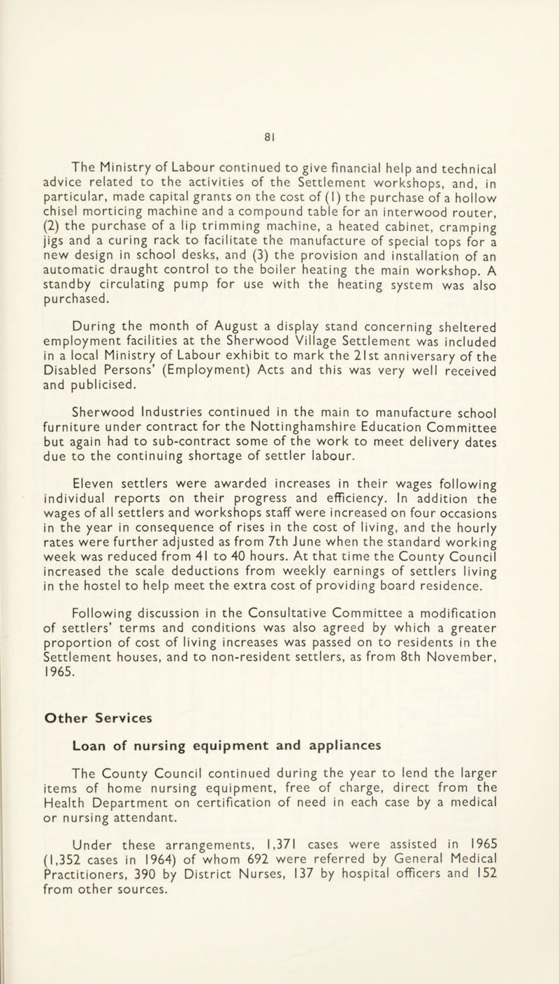 The Ministry of Labour continued to give financial help and technical advice related to the activities of the Settlennent workshops, and, in particular, made capital grants on the cost of (I) the purchase of a hollow chisel morticing machine and a compound table for an interwood router, (2) the purchase of a lip trimming machine, a heated cabinet, cramping jigs and a curing rack to facilitate the manufacture of special tops for a new design in school desks, and (3) the provision and installation of an automatic draught control to the boiler heating the main workshop. A standby circulating pump for use with the heating system was also purchased. During the month of August a display stand concerning sheltered employment facilities at the Sherwood Village Settlement was included in a local Ministry of Labour exhibit to mark the 21st anniversary of the Disabled Persons’ (Employment) Acts and this was very well received and publicised. Sherwood Industries continued in the main to manufacture school furniture under contract for the Nottinghamshire Education Committee but again had to sub-contract some of the work to meet delivery dates due to the continuing shortage of settler labour. Eleven settlers were awarded increases in their wages following individual reports on their progress and efficiency. In addition the wages of all settlers and workshops staff were increased on four occasions in the year in consequence of rises in the cost of living, and the hourly rates were further adjusted as from 7th June when the standard working week was reduced from 41 to 40 hours. At that time the County Council increased the scale deductions from weekly earnings of settlers living in the hostel to help meet the extra cost of providing board residence. Following discussion in the Consultative Committee a modification of settlers’ terms and conditions was also agreed by which a greater proportion of cost of living increases was passed on to residents in the Settlement houses, and to non-resident settlers, as from 8th November, 1965. Other Services Loan of nursing equipment and appliances The County Council continued during the year to lend the larger items of home nursing equipment, free of charge, direct from the Health Department on certification of need in each case by a medical or nursing attendant. Under these arrangements, 1,371 cases were assisted in 1965 (1,352 cases in 1964) of whom 692 were referred by General Medical Practitioners, 390 by District Nurses, 137 by hospital officers and 152 from other sources.