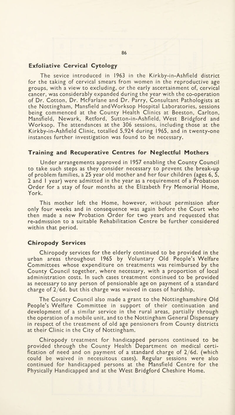 Exfoliative Cervical Cytology The sevice introduced in 1963 in the Kirkby-in-Ashfield district for the taking of cervical smears from women in the reproductive age groups, with a view to excluding, or the early ascertainment of, cervical cancer, was considerably expanded during the year with the co-operation of Dr. Cotton, Dr. McFarlane and Dr. Parry, Consultant Pathologists at the Nottingham, Mansfield andWorksop Hospital Laboratories, sessions being commenced at the County Health Clinics at Beeston, Carlton, Mansfield, Newark, Retford, Sutton-in-Ashfield, West Bridgford and Worksop. The attendances at the 306 sessions, including those at the Kirkby-in-Ashfield Clinic, totalled 5,924 during 1965, and in twenty-one instances further investigation was found to be necessary. Training and Recuperative Centres for Neglectful Mothers Under arrangements approved in 1957 enabling the County Council to take such steps as they consider necessary to prevent the break-up of problem families, a 25 year old mother and her four children (ages 6, 5, 2 and I year) were admitted in the year as a requirement of a Probation Order for a stay of four months at the Elizabeth Fry Memorial Home, York. This mother left the Home, however, without permission after only four weeks and in consequence was again before the Court who then made a new Probation Order for two years and requested that re-admission to a suitable Rehabilitation Centre be further considered within that period. Chiropody Services Chiropody services for the elderly continued to be provided in the urban areas throughout 1965 by Voluntary Old People’s Welfare Committees whose expenditure on treatments was reimbursed by the County Council together, where necessary, with a proportion of local administration costs. In such cases treatment continued to be provided as necessary to any person of pensionable age on payment of a standard charge of 2/6d. but this charge was waived in cases of hardship. The County Council also made a grant to the Nottinghamshire Old People’s Welfare Committee in support of their continuation and development of a similar service in the rural areas, partially through the operation of a mobile unit, and to the Nottingham General Dispensary in respect of the treatment of old age pensioners from County districts at their Clinic in the City of Nottingham. Chiropody treatment for handicapped persons continued to be provided through the County Health Department on medical certi¬ fication of need and on payment of a standard charge of 2/6d. (which could be waived in necessitous cases). Regular sessions were also continued for handicapped persons at the Mansfield Centre for the Physically Handicapped and at the West Bridgford Cheshire Home.