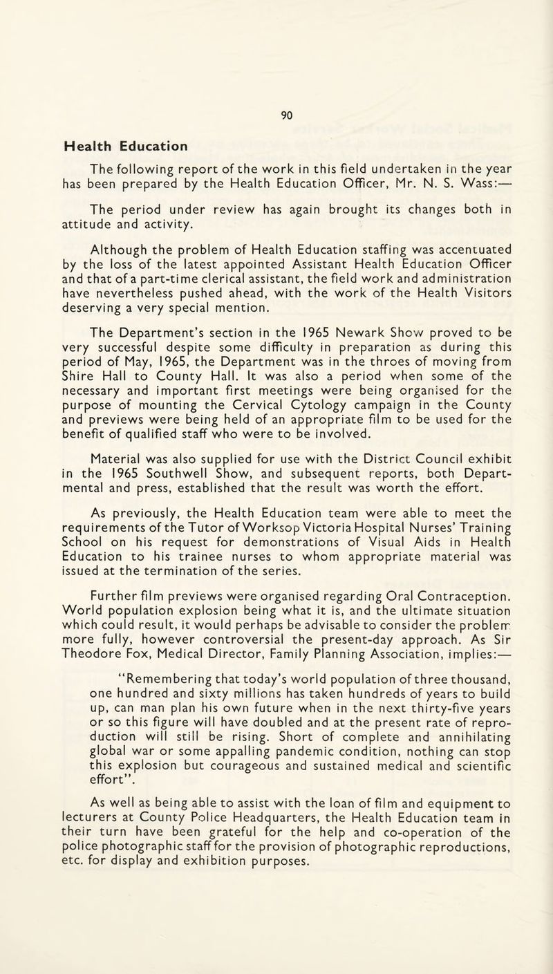 Health Education The following report of the work in this field undertaken in the year has been prepared by the Health Education Officer, Mr. N. S. Wass:— The period under review has again brought its changes both in attitude and activity. Although the problem of Health Education staffing was accentuated by the loss of the latest appointed Assistant Health Education Officer and that of a part-time clerical assistant, the field work and administration have nevertheless pushed ahead, with the work of the Health Visitors deserving a very special mention. The Department’s section in the 1965 Newark Show proved to be very successful despite some difficulty in preparation as during this period of May, 1965, the Department was in the throes of moving from Shire Hall to County Hall. It was also a period when some of the necessary and important first meetings were being organised for the purpose of mounting the Cervical Cytology campaign in the County and previews were being held of an appropriate film to be used for the benefit of qualified staff who were to be involved. Material was also supplied for use with the District Council exhibit in the 1965 Southwell Show, and subsequent reports, both Depart¬ mental and press, established that the result was worth the effort. As previously, the Health Education team were able to meet the requirements of the T utor of Worksop Victoria Hospital Nurses’ T raining School on his request for demonstrations of Visual Aids in Health Education to his trainee nurses to whom appropriate material was issued at the termination of the series. Further film previews were organised regarding Oral Contraception. World population explosion being what it is, and the ultimate situation which could result, it would perhaps be advisable to consider the problenn more fully, however controversial the present-day approach. As Sir Theodore Fox, Medical Director, Family Planning Association, implies:— “Remembering that today’s world population of three thousand, one hundred and sixty millions has taken hundreds of years to build up, can man plan his own future when in the next thirty-five years or so this figure will have doubled and at the present rate of repro¬ duction will still be rising. Short of complete and annihilating global war or some appalling pandemic condition, nothing can stop this explosion but courageous and sustained medical and scientific effort’’. As well as being able to assist with the loan of film and equipment to lecturers at County Police Headquarters, the Health Education team in their turn have been grateful for the help and co-operation of the police photographic staff for the provision of photographic reproductions, etc. for display and exhibition purposes.