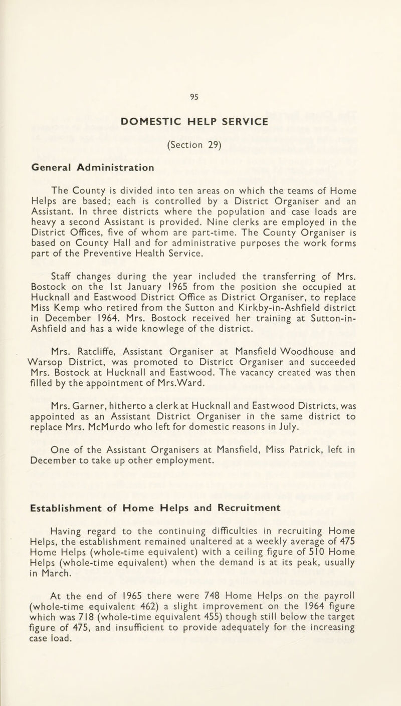 DOMESTIC HELP SERVICE (Section 29) General Administration The County is divided into ten areas on which the teams of Home Helps are based; each is controlled by a District Organiser and an Assistant. In three districts where the population and case loads are heavy a second Assistant is provided. Nine clerks are employed in the District Offices, five of whom are part-time. The County Organiser is based on County Hall and for administrative purposes the work forms part of the Preventive Health Service. Staff changes during the year included the transferring of Mrs. Bostock on the 1st January 1965 from the position she occupied at Hucknall and Eastwood District Office as District Organiser, to replace Miss Kemp who retired from the Sutton and Kirkby-in-Ashfield district in December 1964. Mrs. Bostock received her training at Sutton-in- Ashfield and has a wide knowlege of the district. Mrs. Ratcliffe, Assistant Organiser at Mansfield Woodhouse and Warsop District, was promoted to District Organiser and succeeded Mrs. Bostock at Hucknall and Eastwood. The vacancy created was then filled by the appointment of Mrs.Ward. Mrs. Garner, hitherto a clerkat Hucknall and Eastwood Districts, was appointed as an Assistant District Organiser in the same district to replace Mrs. McMurdo who left for domestic reasons in July. One of the Assistant Organisers at Mansfield, Miss Patrick, left in December to take up other employment. Establishment of Home Helps and Recruitment Having regard to the continuing difficulties in recruiting Home Helps, the establishment remained unaltered at a weekly average of 475 Home Helps (whole-time equivalent) with a ceiling figure of 510 Home Helps (whole-time equivalent) when the demand is at its peak, usually in March. At the end of 1965 there were 748 Home Helps on the payroll (whole-time equivalent 462) a slight improvement on the 1964 figure which was 718 (whole-time equivalent 455) though still below the target figure of 475, and insufficient to provide adequately for the increasing case load.