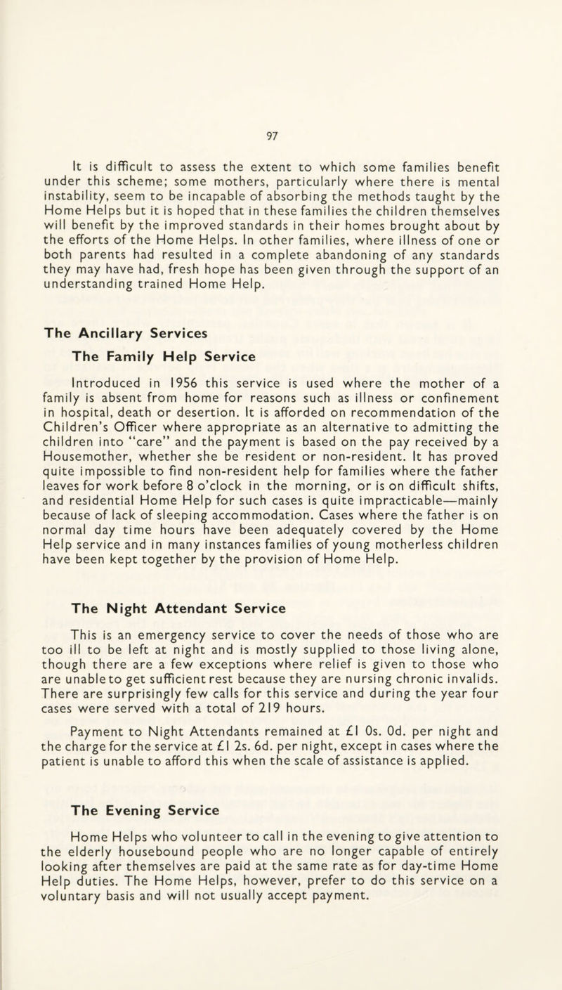 It is difficult to assess the extent to which some families benefit under this scheme; some mothers, particularly where there is mental instability, seem to be incapable of absorbing the methods taught by the Home Helps but it is hoped that in these families the children themselves will benefit by the improved standards in their homes brought about by the efforts of the Home Helps. In other families, where illness of one or both parents had resulted in a complete abandoning of any standards they may have had, fresh hope has been given through the support of an understanding trained Home Help. The Ancillary Services The Family Help Service Introduced in 1956 this service is used where the mother of a family is absent from home for reasons such as illness or confinement in hospital, death or desertion. It is afforded on recommendation of the Children’s Officer where appropriate as an alternative to admitting the children into “care” and the payment is based on the pay received by a Housemother, whether she be resident or non-resident. It has proved quite impossible to find non-resident help for families where the father leaves for work before 8 o’clock in the morning, or is on difficult shifts, and residential Home Help for such cases is quite impracticable—mainly because of lack of sleeping accommodation. Cases where the father is on normal day time hours have been adequately covered by the Home Help service and in many instances families of young motherless children have been kept together by the provision of Home Help. The Night Attendant Service This is an emergency service to cover the needs of those who are too ill to be left at night and is mostly supplied to those living alone, though there are a few exceptions where relief is given to those who are unableto get sufficient rest because they are nursing chronic invalids. There are surprisingly few calls for this service and during the year four cases were served with a total of 219 hours. Payment to Night Attendants remained at £1 Os. Od. per night and the charge for the service at £1 2s. 6d. per night, except in cases where the patient is unable to afford this when the scale of assistance is applied. The Evening Service Home Helps who volunteer to call in the evening to give attention to the elderly housebound people who are no longer capable of entirely looking after themselves are paid at the same rate as for day-time Home Help duties. The Home Helps, however, prefer to do this service on a voluntary basis and will not usually accept payment.