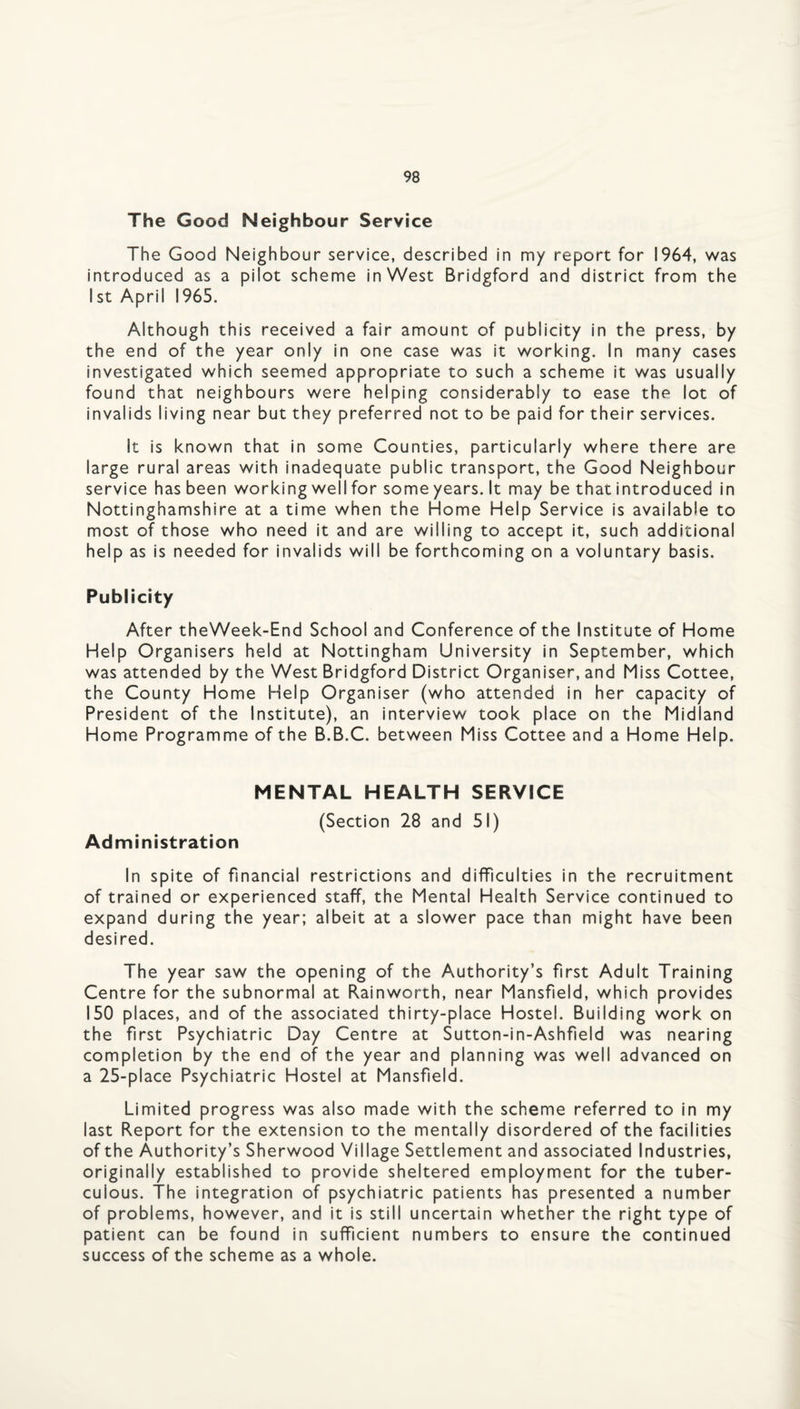 The Good Neighbour Service The Good Neighbour service, described in my report for 1964, was introduced as a pilot scheme in West Bridgford and district from the 1st April 1965. Although this received a fair amount of publicity in the press, by the end of the year only in one case was it working. In many cases investigated which seemed appropriate to such a scheme it was usually found that neighbours were helping considerably to ease the lot of invalids living near but they preferred not to be paid for their services. It is known that in some Counties, particularly where there are large rural areas with inadequate public transport, the Good Neighbour service has been working well for some years. It may be that introduced in Nottinghamshire at a time when the Home Help Service is available to most of those who need it and are willing to accept it, such additional help as is needed for invalids will be forthcoming on a voluntary basis. Publicity After theWeek-End School and Conference of the Institute of Home Help Organisers held at Nottingham University in September, which was attended by the West Bridgford District Organiser, and Miss Cottee, the County Home Help Organiser (who attended in her capacity of President of the Institute), an interview took place on the Midland Home Programme of the B.B.C. between Miss Cottee and a Home Help. MENTAL HEALTH SERVICE (Section 28 and 51) Administration In spite of financial restrictions and difficulties in the recruitment of trained or experienced staff, the Mental Health Service continued to expand during the year; albeit at a slower pace than might have been desired. The year saw the opening of the Authority’s first Adult Training Centre for the subnormal at Rainworth, near Mansfield, which provides 150 places, and of the associated thirty-place Hostel. Building work on the first Psychiatric Day Centre at Sutton-in-Ashfield was nearing completion by the end of the year and planning was well advanced on a 25-place Psychiatric Hostel at Mansfield. Limited progress was also made with the scheme referred to in my last Report for the extension to the mentally disordered of the facilities of the Authority’s Sherwood Village Settlement and associated Industries, originally established to provide sheltered employment for the tuber¬ culous. The integration of psychiatric patients has presented a number of problems, however, and it is still uncertain whether the right type of patient can be found in sufficient numbers to ensure the continued success of the scheme as a whole.