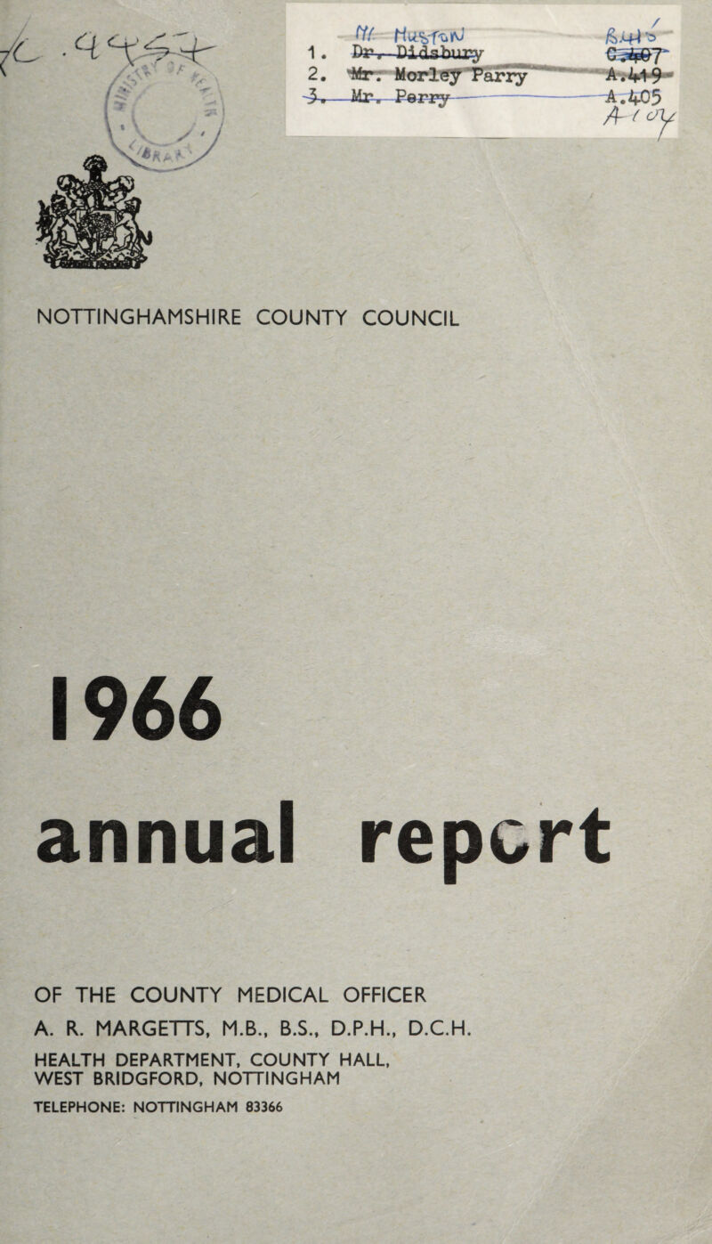 1. DPr Didabur^r G^p07 2. 'Mrr Morl^T’afiy*^' Av44>9‘* —Ifer Peri^ - A.405 A NOTTINGHAMSHIRE COUNTY COUNCIL 1966 annual report OF THE COUNTY MEDICAL OFFICER A. R. MARGETTS, M.B.. B.S., D.P.H., D.C.H. HEALTH DEPARTMENT. COUNTY HALL, WEST BRIDGFORD, NOTTINGHAM TELEPHONE: NOTTINGHAM 83366