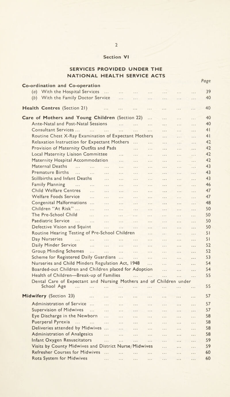 Section VI SERVICES PROVIDED UNDER THE NATIONAL HEALTH SERVICE ACTS Page Co-ordination and Co-operation (o) With the Hospital Services ... ... ... ... ... ... ... 39 (b) With the Family Doctor Service ... ... ... ... ... ... 40 Health Centres (Section 21) ... ... ... ... ... ... ... 40 Care of Mothers and Young Children (Section 22) ... ... ... ... 40 Ante-Natal and Post-Natal Sessions ... ... ... ... ... ... 40 Consultant Services ... ... ... ... ... ... ... ... ... 41 Routine Chest X-Ray Examination of Expectant Mothers ... ... 41 Relaxation Instruction for Expectant Mothers ... ... ... ... ... 42 Provision of Maternity Outfits and Pads ... ... ... ... ... 42 Local Maternity Liaison Committee ... ... ... ... ... ... 42 Maternity Hospital Accommodation ... ... ... ... ... ... 42 Maternal Deaths ... ... ... ... ... ... ... ... ... 43 Premature Births ... ... ... ... ... ... ... ... ... 43 Stillbirths and Infant Deaths ... ... ... ... ... ... ... 43 Family Planning ... ... ... ... ... ... ... ... ... 46 Child Welfare Centres ... ... ... ... ... ... ... ... 47 Welfare Foods Service ... ... ... ... ... ... ... ... 47 Congenital Malformations ... ... ... ... ... ... ... ... 48 Children “At Risk” ... ... ... ... ... ... ... ... ... 50 The Pre-School Child ... ... ... ... ... ... ... ... 50 Paediatric Service ... ... ... ... ... ... ... ... ... 50 Defective Vision and Squint ... ... ... ... ... ... ... 50 Routine Hearing Testing of Pre-School Children ... ... ... ... 51 Day Nurseries ... ... ... ... ... ... ... ... ... 51 Daily Minder Service ... ... ... ... ... ... ... ... 52 Group, Minding Schemes ... ... ... ... ... ... ... ... 52 Scheme for Registered Daily Guardians ... ... ... ... ... ... 53 Nurseries and Child Minders Regulation Act, 1948 ... ... ... ... 54 Boarded-out Children and Children placed for Adoption ... ... ... 54 Health of Children—Break-up of Families ... ... ... ... ... 55 Dental Care of Expectant and Nursing Mothers and of Children under School Age ... ... ... ... ... ... ... ... ... 55 Midwifery (Section 23) ... ... ... ... ... ... ... ... 57 Administration of Service ... ... ... ... ... ... ... ... 57 Supervision of Midwives ... ... ... ... ... ... ... ... 57 Eye Discharge in the Newborn ... ... ... ... ... ... ... 58 Puerperal Pyrexia ... ... ... ... ... ... ... ... ... 58 Deliveries attended by Midwives ... ... ... ... ... ... ... 58 Administration of Analgesics ... ... ... ... ... ... ... 58 Infant Oxygen Resuscitators ... ... ... ... ... ... ... 59 Visits by County Midwives and District Nurse/Midwives ... ... ... 59 Refresher Courses for Midwives ... ... ... ... ... ... ... 60 Rota System for Midwives ... ... ... ... ... ... ... 60