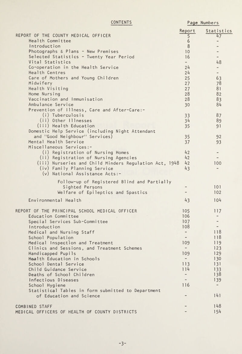CONTENTS Page Numbers Report Statist REPORT OF THE COUNTY MEDICAL OFFICER 5 £7“ Health Committee 6 Introduction 8 Photographs S Plans - New Premises 10 Selected Statistics - Twenty Year Period 16 Vital Statistics - 48 Co-operation in the Health Service 24 Health Centres 24 Care of Mothers and Young Children 25 63 Midwifery 27 78 Health Visiting 27 81 Home Nursing 28 82 Vaccination and Immunisation 28 83 Ambulance Service 30 84 Prevention of Illness, Care and After-Care:- (i) Tuberculosis 33 87 (ii) Other Illnesses 3^ 89 (iii) Health Education 35 91 Domestic Help Service (including Night Attendant and Good Neighbour Services) 35 92 Mental Health Service 37 93 Miscellaneous Services:- (i) Registration of Nursing Homes 42 (ii) Registration of Nursing Agencies 42 (iii) Nurseries and Child Minders Regulation Act, 19^+8 42 100 (iv) Family Planning Service 43 (v) National Assistance Acts:- Follow-up of Registered Blind and Partially Sighted Persons - 101 Welfare of Epileptics and Spastics - 102 Environmental Health 43 104 REPORT OF THE PRINCIPAL SCHOOL MEDICAL OFFICER 105 117 Education Committee 106 Special Services Sub-Committee 107 Introduction 108 Medical and Nursing Staff - 118 School Population - 118 Medical Inspection and Treatment 109 119 Clinics and Sessions, and Treatment Schemes - 123 Handicapped Pupils 109 129 Health Education in Schools - 130 School Dental Service 113 131 Child Guidance Service 114 133 Deaths of School Children - 138 Infectious Diseases - 139 School Hygiene 116 Statistical Tables in form submitted to Department of Education and Science - 141 COMBINED STAFF - 148 MEDICAL OFFICERS OF HEALTH OF COUNTY DISTRICTS - 15*»