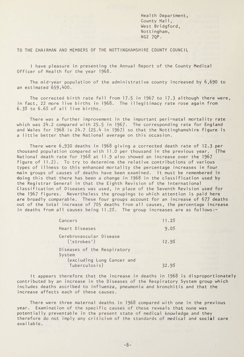 Health Department, County Hall, West Bridgford, Nottingham, NG2 7QP. TO THE CHAIRMAN AND MEMBERS OF THE NOTTINGHAMSHIRE COUNTY COUNCIL I have pleasure in presenting the Annual Report of the County Medical Officer of Health for the year 1968. The mid-year population of the administrative county increased by 6,690 to an estimated 659,400. The corrected birth rate fell from 17-5 in 1967 to 17*3 although there were, in fact, 22 more live births in 1968. The illegitimacy rate rose again from 6.3% to 6.61 of all live births. There was a further improvement in the important peri-natal mortality rate which was 24.2 compared with 25-5 in 1967- The corresponding rate for England and Wales for 1968 is 24.7 (25-4 in 1967) so that the Nottinghamshire figure is a little better than the National average on this occasion. There were 6,930 deaths in 1968 giving a corrected death rate of 12.3 per thousand population compared with 11.0 per thousand in the previous year. (The National death rate for 1968 at 11.9 also showed an increase over the 1967 figure of 11.2). To try to determine the relative contributions of various types of illness to this enhanced mortality the percentage increases in four main groups of causes of deaths have been examined. It must be remembered in doing this that there has been a change in 1968 in the classification used by the Registrar General in that the Eighth Revision of the International Classification of Diseases was used, in place of the Seventh Revision used for the 1967 figures. Nevertheless the groupings to which attention is paid here are broadly comparable. These four groups account for an increase of 677 deaths out of the total increase of 705 deaths from all causes, the percentage increase in deaths from all causes being 11.2$. The group increases are as follows:- Cancers 11.2$ Heart Diseases 9.0 $ Cerebrovascular Disease ('strokes 1) 12.9$ Diseases of the Respiratory System (excluding Lung Cancer and Tuberculosis) 32.9 $ It appears therefore that the increase in deaths in 1968 is disproportionately contributed by an increase in the Diseases of the Respiratory System group which includes deaths ascribed to influenza, pneumonia and bronchitis and that the increase affects each of these causes. There were three maternal deaths in 1968 compared with one in the previous year. Examination of the specific causes of these reveals that none was potentially preventable in the present state of medical knowledge and they therefore do not imply any criticism of the standards of medical and social care avai1ab1e. -8-