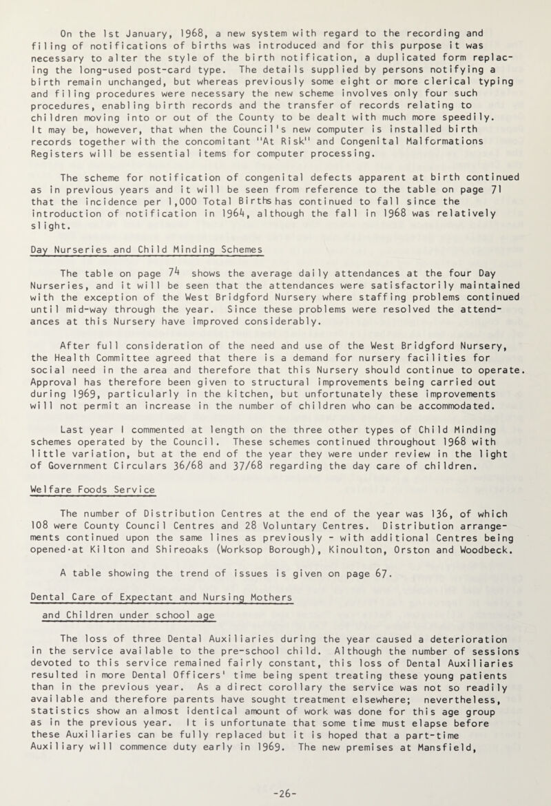 On the 1st January, 1968, a new system with regard to the recording and filing of notifications of births was introduced and for this purpose it was necessary to alter the style of the birth notification, a duplicated form replac¬ ing the long-used post-card type. The details supplied by persons notifying a birth remain unchanged, but whereas previously some eight or more clerical typing and filing procedures were necessary the new scheme involves only four such procedures, enabling birth records and the transfer of records relating to children moving into or out of the County to be dealt with much more speedily. It may be, however, that when the Council's new computer is installed birth records together with the concomitant At Risk and Congenital Malformations Registers will be essential items for computer processing. The scheme for notification of congenital defects apparent at birth continued as in previous years and it will be seen from reference to the table on page 71 that the incidence per 1,000 Total Births has continued to fall since the introduction of notification in 1964, although the fall in 1968 was relatively siight. Day Nurseries and Child Minding Schemes The table on page 74 shows the average daily attendances at the four Day Nurseries, and it will be seen that the attendances were satisfactorily maintained with the exception of the West Bridgford Nursery where staffing problems continued until mid-way through the year. Since these problems were resolved the attend¬ ances at this Nursery have improved considerably. After full consideration of the need and use of the West Bridgford Nursery, the Health Committee agreed that there is a demand for nursery facilities for social need in the area and therefore that this Nursery should continue to operate. Approval has therefore been given to structural improvements being carried out during 1969, particularly in the kitchen, but unfortunately these improvements will not permit an increase in the number of children who can be accommodated. Last year I commented at length on the three other types of Child Minding schemes operated by the Council. These schemes continued throughout 1968 with little variation, but at the end of the year they were under review in the light of Government Circulars 36/68 and 37/68 regarding the day care of children. Welfare Foods Service The number of Distribution Centres at the end of the year was 136, of which 108 were County Council Centres and 28 Voluntary Centres. Distribution arrange¬ ments continued upon the same lines as previously - with additional Centres being opened-at Kilton and Shireoaks (Worksop Borough), Kinoulton, Orston and Woodbeck. A table showing the trend of issues is given on page 67- Dental Care of Expectant and Nursing Mothers and Children under school age The loss of three Dental Auxiliaries during the year caused a deterioration in the service available to the pre-school child. Although the number of sessions devoted to this service remained fairly constant, this loss of Dental Auxiliaries resulted in more Dental Officers' time being spent treating these young patients than in the previous year. As a direct corollary the service was not so readily available and therefore parents have sought treatment elsewhere; nevertheless, statistics show an almost identical amount of work was done for this age group as in the previous year. It is unfortunate that some time must elapse before these Auxiliaries can be fully replaced but it is hoped that a part-time Auxiliary will commence duty early in 1969. The new premises at Mansfield, -26-