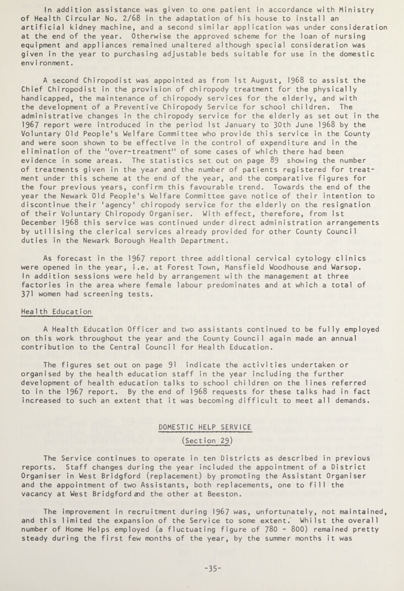 In addition assistance was given to one patient in accordance with Ministry of Health Circular No. 2/68 in the adaptation of his house to install an artificial kidney machine, and a second similar application was under consideration at the end of the year. Otherwise the approved scheme for the loan of nursing equipment and appliances remained unaltered although special consideration was given in the year to purchasing adjustable beds suitable for use in the domestic environment. A second Chiropodist was appointed as from 1st August, 1968 to assist the Chief Chiropodist in the provision of chiropody treatment for the physically handicapped, the maintenance of chiropody services for the elderly, and with the development of a Preventive Chiropody Service for school children. The administrative changes in the chiropody service for the elderly as set out in the 1987 report were introduced in the period 1st January to 30th June 1968 by the Voluntary Old People's Welfare Committee who provide this service in the County and were soon shown to be effective in the control of expenditure and in the elimination of the over-treatment of some cases of which there had been evidence in some areas. The statistics set out on page 89 showing the number of treatments given in the year and the number of patients registered for treat¬ ment under this scheme at the end of the year, and the comparative figures for the four previous years, confirm this favourable trend. Towards the end of the year the Newark Old People's Welfare Committee gave notice of their intention to discontinue their 'agency' chiropody service for the elderly on the resignation of their Voluntary Chiropody Organiser. With effect, therefore, from 1st December 1968 this service was continued under direct administration arrangements by utilising the clerical services already provided for other County Council duties in the Newark Borough Health Department. As forecast in the 1967 report three additional cervical cytology clinics were opened in the year, i,e. at Forest Town, Mansfield Woodhouse and Warsop. In addition sessions were held by arrangement with the management at three factories in the area where female labour predominates and at which a total of 371 women had screening tests. Health Education A Health Education Officer and two assistants continued to be fully employed on this work throughout the year and the County Council again made an annual contribution to the Central Council for Health Education. The figures set out on page 91 indicate the activities undertaken or organised by the health education staff in the year including the further development of health education talks to school children on the lines referred to in the 1967 report. By the end of 1968 requests for these talks had in fact increased to such an extent that it was becoming difficult to meet all demands. DOMESTIC HELP SERVICE (Section 29) The Service continues to operate in ten Districts as described in previous reports. Staff changes during the year included the appointment of a District Organiser in West Bridgford (replacement) by promoting the Assistant Organiser and the appointment of two Assistants, both replacements, one to fill the vacancy at West Bridgford and the other at Beeston. The improvement in recruitment during 1967 was, unfortunately, not maintained, and this limited the expansion of the Service to some extent.' Whilst the overall number of Home Helps employed (a fluctuating figure of 780 - 800) remained pretty steady during the first few months of the year, by the summer months it was -35-