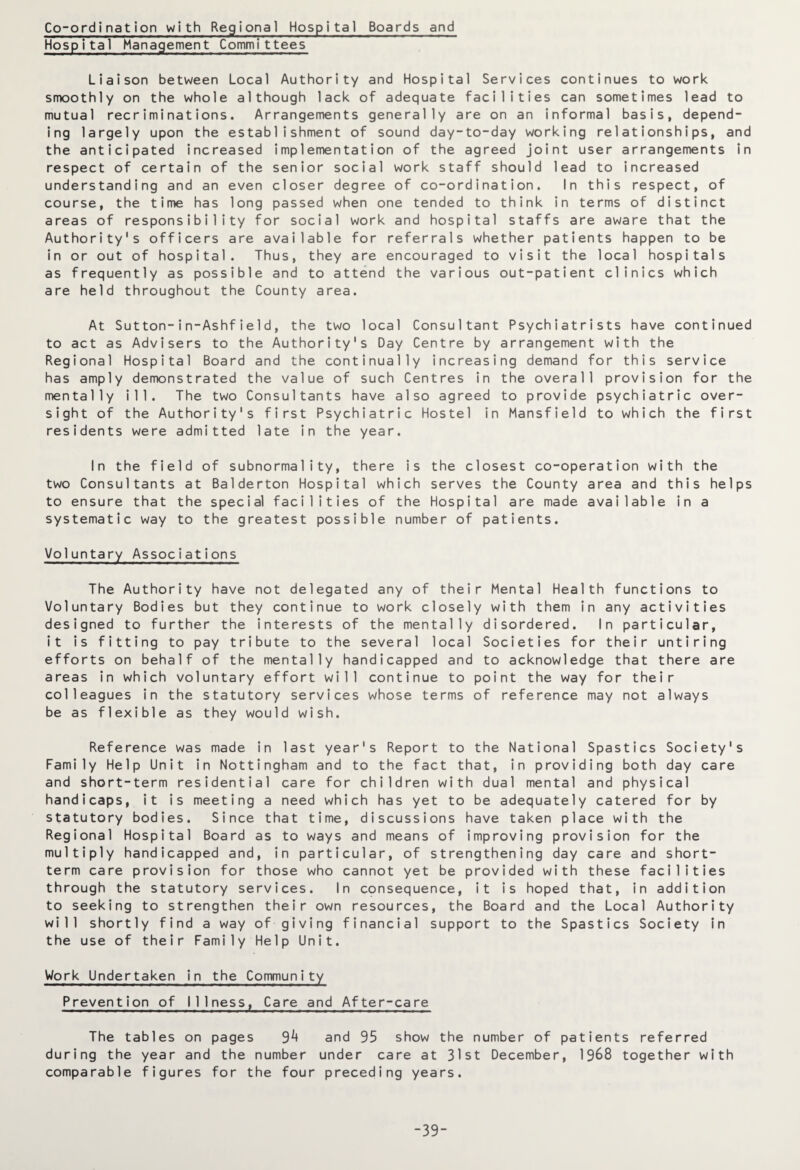 Co-ordination with Regional Hospital Boards and Hospital Management Committees Liaison between Local Authority and Hospital Services continues to work smoothly on the whole although lack of adequate facilities can sometimes lead to mutual recriminations. Arrangements generally are on an informal basis, depend¬ ing largely upon the establishment of sound day-to-day working relationships, and the anticipated increased implementation of the agreed joint user arrangements in respect of certain of the senior social work staff should lead to increased understanding and an even closer degree of co-ordination. In this respect, of course, the time has long passed when one tended to think in terms of distinct areas of responsibility for social work and hospital staffs are aware that the Authority's officers are available for referrals whether patients happen to be in or out of hospital. Thus, they are encouraged to visit the local hospitals as frequently as possible and to attend the various out-patient clinics which are held throughout the County area. At Sutton-in-Ashfie1d, the two local Consultant Psychiatrists have continued to act as Advisers to the Authority's Day Centre by arrangement with the Regional Hospital Board and the continually increasing demand for this service has amply demonstrated the value of such Centres in the overall provision for the mentally ill. The two Consultants have also agreed to provide psychiatric over¬ sight of the Authority's first Psychiatric Hostel in Mansfield to which the first residents were admitted late in the year. In the field of subnormality, there is the closest co-operation with the two Consultants at Balderton Hospital which serves the County area and this helps to ensure that the special facilities of the Hospital are made available in a systematic way to the greatest possible number of patients. Voluntary Associations The Authority have not delegated any of their Mental Health functions to Voluntary Bodies but they continue to work closely with them in any activities designed to further the interests of the mentally disordered. In particular, it is fitting to pay tribute to the several local Societies for their untiring efforts on behalf of the mentally handicapped and to acknowledge that there are areas in which voluntary effort will continue to point the way for their colleagues in the statutory services whose terms of reference may not always be as flexible as they would wish. Reference was made in last year's Report to the National Spastics Society's Family Help Unit in Nottingham and to the fact that, in providing both day care and short-term residential care for children with dual mental and physical handicaps, it is meeting a need which has yet to be adequately catered for by statutory bodies. Since that time, discussions have taken place with the Regional Hospital Board as to ways and means of improving provision for the multiply handicapped and, in particular, of strengthening day care and short¬ term care provision for those who cannot yet be provided with these facilities through the statutory services. In consequence, it is hoped that, in addition to seeking to strengthen their own resources, the Board and the Local Authority will shortly find a way of giving financial support to the Spastics Society in the use of their Family Help Unit. Work Undertaken in the Community Prevention of Illness, Care and After-care The tables on pages 3k and 95 show the number of patients referred during the year and the number under care at 31st December, 1968 together with comparable figures for the four preceding years. -39-