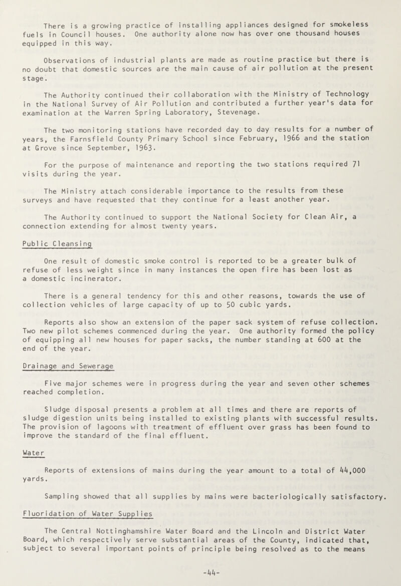 There is a growing practice of installing appliances designed for smokeless fuels in Council houses. One authority alone now has over one thousand houses equipped in this way. Observations of industrial plants are made as routine practice but there is no doubt that domestic sources are the main cause of air pollution at the present s tage. The Authority continued their collaboration with the Ministry of Technology in the National Survey of Air Pollution and contributed a further year's data for examination at the Warren Spring Laboratory, Stevenage. The two monitoring stations have recorded day to day results for a number of years, the Farnsfield County Primary School since February, 1966 and the station at Grove since September, 1963• For the purpose of maintenance and reporting the two stations required 71 visits during the year. The Ministry attach considerable importance to the results from these surveys and have requested that they continue for a least another year. The Authority continued to support the National Society for Clean Air, a connection extending for almost twenty years. Public Cleansing One result of domestic smoke control is reported to be a greater bulk of refuse of less weight since in many instances the open fire has been lost as a domestic incinerator. There is a general tendency for this and other reasons, towards the use of collection vehicles of large capacity of up to 50 cubic yards. Reports also show an extension of the paper sack system of refuse collection. Two new pilot schemes commenced during the year. One authority formed the policy of equipping all new houses for paper sacks, the number standing at 600 at the end of the year. Drainage and Sewerage Five major schemes were in progress during the year and seven other schemes reached completion. Sludge disposal presents a problem at all times and there are reports of sludge digestion units being installed to existing plants with successful results. The provision of lagoons with treatment of effluent over grass has been found to improve the standard of the final effluent. Wate r Reports of extensions of mains during the year amount to a total of 44,000 yards. Sampling showed that all supplies by mains were bacterio1ogica11y satisfactory. Fluoridation of Water Supplies The Central Nottinghamshire Water Board and the Lincoln and District Water Board, which respectively serve substantial areas of the County, indicated that, subject to several important points of principle being resolved as to the means -44-